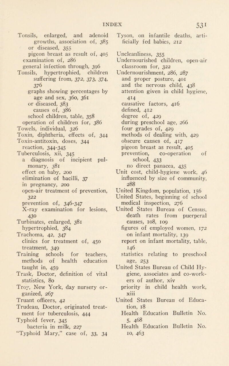 Tonsils, enlarged, and adenoid growths, association of, 385 or diseased, 355 pigeon breast as result of, 405 examination of, 286 general infection through, 396 Tonsils, hypertrophied, children suffering from, 372, 373, 374, 376 graphs showing percentages by age and sex, 360, 361 or diseased, 383 causes of, 386 school children, table, 358 operation of children for, 386 Towels, individual, 326 Toxin, diphtheria, effects of, 344 Toxin-antitoxin, doses, 344 reaction, 344-345 Tuberculosis, xii, 345 a diagnosis of incipient pul¬ monary, 381 effect on baby, 200 elimination of bacilli, 37 in pregnancy, 200 open-air treatment of prevention, 322 prevention of, 346-347 X-ray examination for lesions, 430 Turbinates, enlarged, 381 hypertrophied, 384 Trachoma, 42, 347 clinics for treatment of, 450 treatment, 349 Training schools for teachers, methods of health education taught in, 459 Trask, Doctor, definition of vital statistics, 80 Troy, New York, day nursery or¬ ganized, 267 Truant officers, 42 Trudeau, Doctor, originated treat¬ ment for tuberculosis, 444 Typhoid fever, 345 bacteria in milk, 227 “Typhoid Mary,” case of, 33, 34 531 Tyson, on infantile deaths, arti¬ ficially fed babies, 212 Uncleanliness, 355 Undernourished children, open-air classroom for, 322 Undernourishment, 286, 287 and proper posture, 401 and the nervous child, 438 attention given in child hygiene, 414 causative factors, 416 defined, 412 degree of, 429 during preschool age, 266 four grades of, 429 methods of dealing with, 429 obscure causes of, 417 pigeon breast as result, 405 prevention, co-operation of school, 433 no direct panacea, 435 Unit cost, child-hygiene work, 46 influenced by size of community, 288 United Kingdom, population, 156 United States, beginning of school medical inspection, 276 United States Bureau of Census, death rates from puerperal causes, 108, 109 figures of employed women, 172 on infant mortality, 139 report on infant mortality, table, 146 statistics relating to preschool age, 253 United States Bureau of Child Hy¬ giene, associates and co-work¬ ers of author, xiv priority in child health work, xiii United States Bureau of Educa¬ tion, 18 Health Education Bulletin No. 5, 468 Health Education Bulletin No. 10, 463