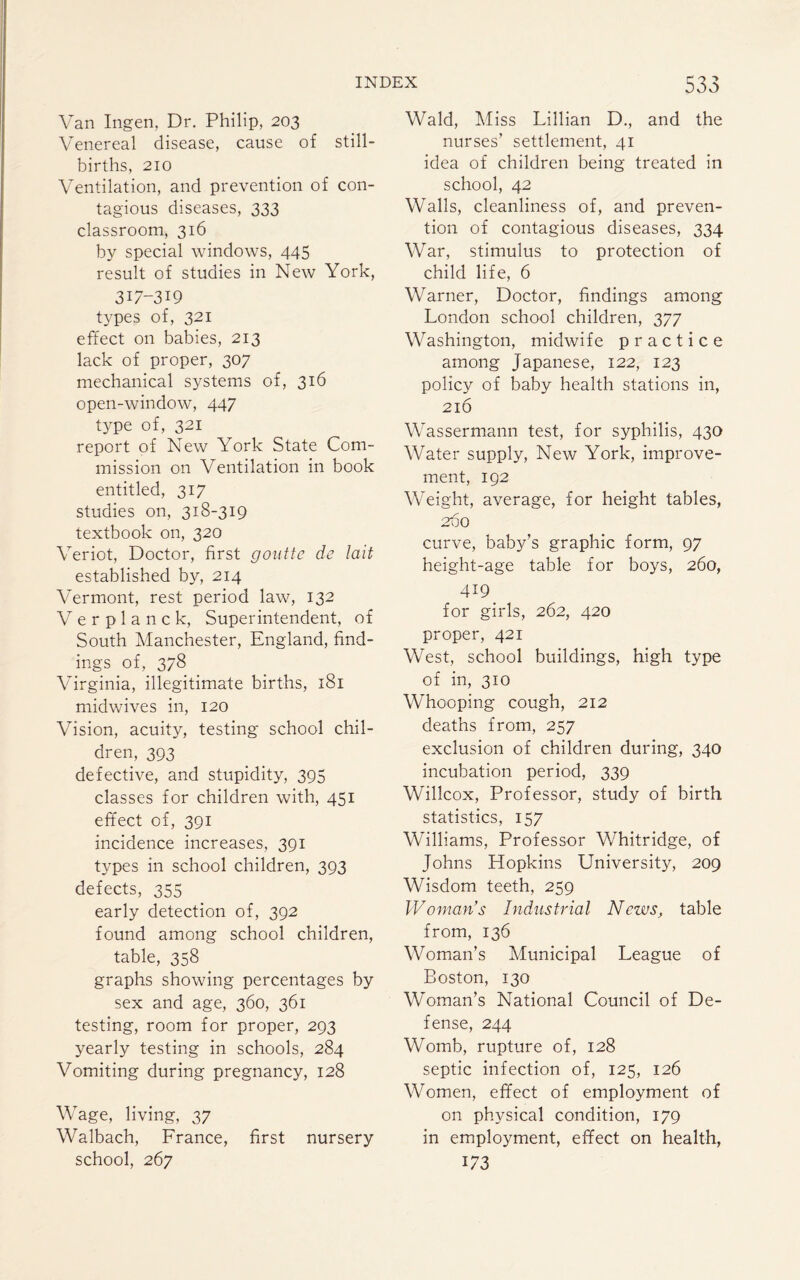 Van Ingen, Dr. Philip, 203 Venereal disease, cause of still¬ births, 210 Ventilation, and prevention of con¬ tagious diseases, 333 classroom, 316 by special windows, 445 result of studies in New York, 317-319 types of, 321 effect on babies, 213 lack of proper, 307 mechanical systems of, 316 open-window, 447 type of, 321 report of New York State Com¬ mission on Ventilation in book entitled, 317 studies on, 318-319 textbook on, 320 Veriot, Doctor, first goutte de lait established by, 214 Vermont, rest period law, 132 V e r p 1 a n c k, Superintendent, of South Manchester, England, find¬ ings of, 378 Virginia, illegitimate births, 181 midwives in, 120 Vision, acuity, testing school chil¬ dren, 393 defective, and stupidity, 395 classes for children with, 451 effect of, 391 incidence increases, 391 types in school children, 393 defects, 355 early detection of, 392 found among school children, table, 358 graphs showing percentages by sex and age, 360, 361 testing, room for proper, 293 yearly testing in schools, 284 Vomiting during pregnancy, 128 Wage, living, 37 Walbach, France, first nursery school, 267 Wald, Miss Lillian D., and the nurses’ settlement, 41 idea of children being treated in school, 42 Walls, cleanliness of, and preven¬ tion of contagious diseases, 334 War, stimulus to protection of child life, 6 Warner, Doctor, findings among London school children, 377 Washington, midwife practice among Japanese, 122, 123 policy of baby health stations in, 216 Wassermann test, for syphilis, 430 Water supply, New York, improve¬ ment, 192 Weight, average, for height tables, 200 curve, baby’s graphic form, 97 height-age table for boys, 260, . 419. for girls, 262, 420 proper, 421 West, school buildings, high type of in, 310 Whooping cough, 212 deaths from, 257 exclusion of children during, 340 incubation period, 339 Willcox, Professor, study of birth statistics, 157 Williams, Professor Whitridge, of Johns Hopkins University, 209 Wisdom teeth, 259 Woman’s Industrial News, table from, 136 Woman’s Municipal League of Boston, 130 Woman’s National Council of De¬ fense, 244 Womb, rupture of, 128 septic infection of, 125, 126 Women, effect of employment of on physical condition, 179 in employment, effect on health, i/3