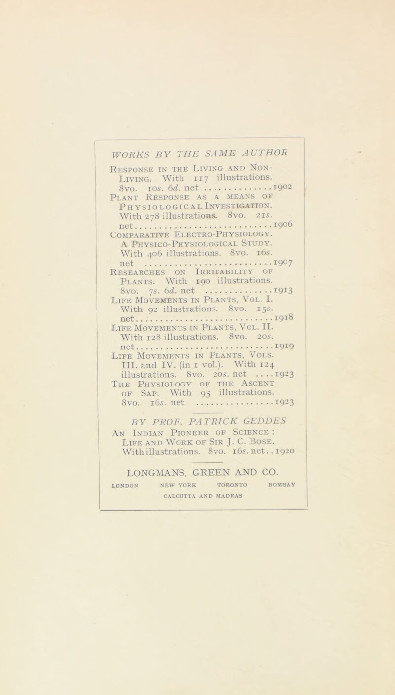 WORKS BY THE SAME AUTHOR Response in the Living and Non- Living. With 117 illustrations. 8vo. 10s. 6d. net 1902 Plant Response as a means of Physiological Investigation. With 278 illustrations. 8vo. 21s. net 1906 Comparative Electro-Physiology. A Physico-Physiological Study. With 406 illustrations. 8vo. 165. net 1907 Researches on Irritability of Plants. With 190 illustrations. 8vo. 7s. 6d. net 1913 Life Movements in Plants, Vol. I. With 92 illustrations. 8vo. 15s. net 1918 Life Movements in Plants, Vol. II. With 128 illustrations. 8vo. 205. net 1919 Life Movements in Plants, Vols. III. and IV. (in 1 vol.). With 124 illustrations. 8vo. 205.net ....1923 The Physiology of the Ascent of Sap. With 95 illustrations. 8vo. 16s. net *923 BY PROF. PATRICK GEDDES An Indian Pioneer of Science : Life and Work of Sir J. C. Bose. With illustrations. 8vo. 16s. net.. 1920 LONGMANS, GREEN AND CO. LONDON NEW YORK TORONTO BOMBAY