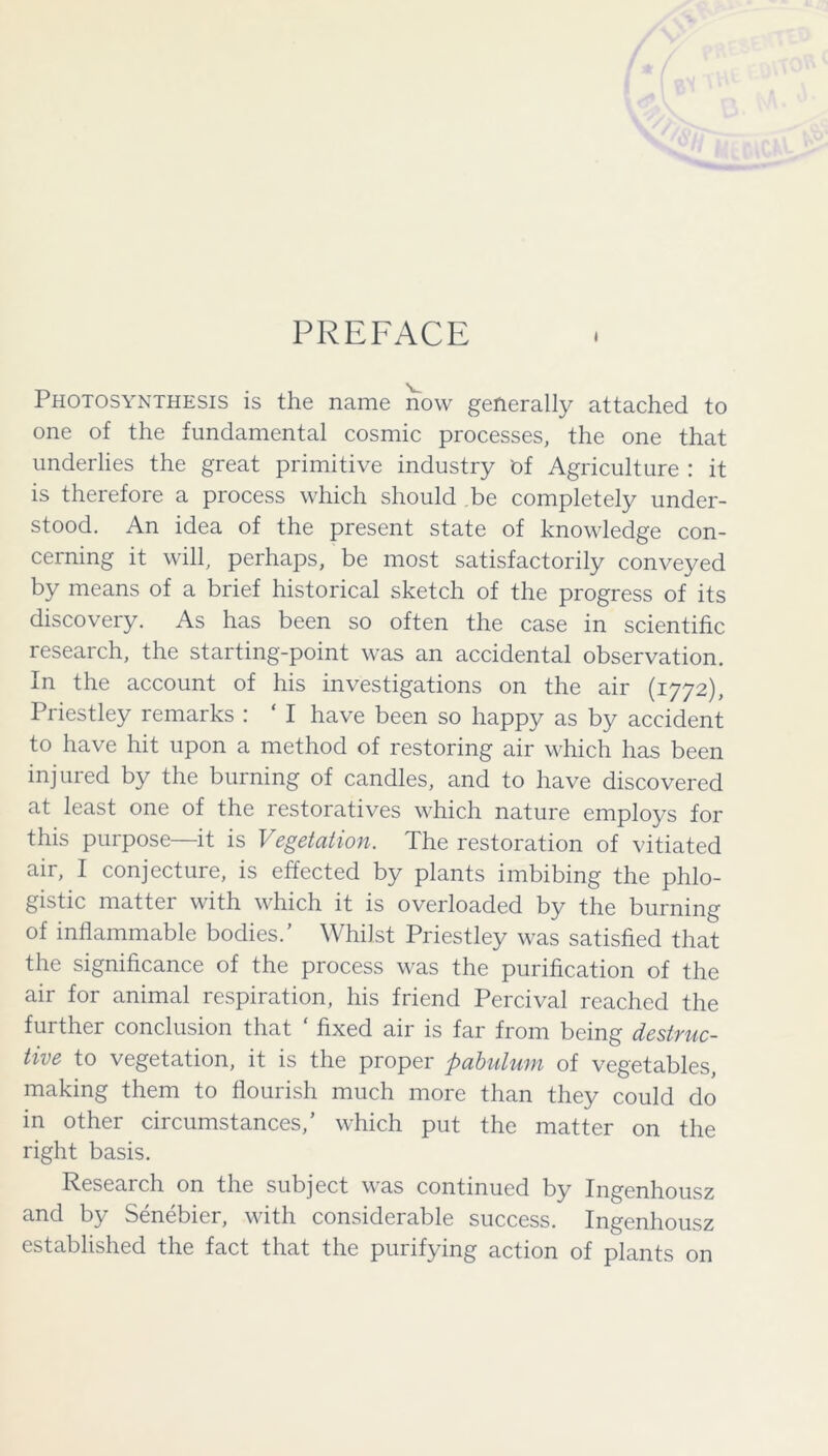 PREFACE Photosynthesis is the name now generally attached to one of the fundamental cosmic processes, the one that underlies the great primitive industry of Agriculture : it is therefore a process which should be completely under- stood. An idea of the present state of knowledge con- cerning it will, perhaps, be most satisfactorily conveyed by means of a brief historical sketch of the progress of its discovery. As has been so often the case in scientific research, the starting-point was an accidental observation. In the account of his investigations on the air (1772), Priestley remarks : ‘ I have been so happy as by accident to have hit upon a method of restoring air which has been injured by the burning of candles, and to have discovered at least one of the restoratives which nature employs for this purpose—it is Vegetation. The restoration of vitiated air, I conjecture, is effected by plants imbibing the phlo- gistic matter with which it is overloaded by the burning of inflammable bodies.’ Whilst Priestley was satisfied that the significance of the process was the purification of the air for animal respiration, his friend Percival reached the further conclusion that ‘ fixed air is far from being destruc- tive to vegetation, it is the proper pabulum of vegetables, making them to flourish much more than they could do in other circumstances,’ which put the matter on the right basis. Research on the subject was continued by Ingenhousz and by Senebier, with considerable success. Ingenhousz established the fact that the purifying action of plants on