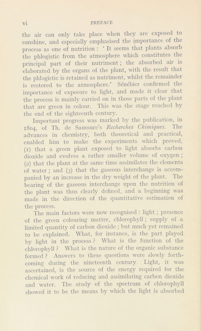 the air can only take place when they are exposed to sunshine, and especially emphasised the importance of the process as one of nutrition : ‘ It seems that plants absoib the phlogistic from the atmosphere which constitutes the principal part of their nutriment \ the absoibed aii is elaborated by the organs of the plant, with the result that the phlogistic is retained as nutriment, whilst the remainder is restored to the atmosphere.’ Senebier confirmed the importance of exposure to light, and made it clear that the process is mainly carried on in those parts of the plant that are green in colour. Ihis was the stage reached by the end of the eighteenth century. Important progress was marked by the publication, in 1804, of Th. de Saussure’s Recherches Chimiques. The advances in chemistry, both theoretical and practical, enabled him to make the experiments which proved, (1) that a green plant exposed to light absorbs carbon dioxide and evolves a rather smaller volume of oxygen ; (2) that the plant at the same time assimilates the elements of water ; and (3) that the gaseous interchange is accom- panied by an increase in the dry weight of the plant. The bearing of the gaseous interchange upon the nutrition of the plant was thus clearly defined, and a beginning was made in the direction of the quantitative estimation of the process. The main factors were now recognised : light; presence of the green colouring matter, chlorophyll ; supply of a limited quantity of carbon dioxide ; but much yet remained to be explained. What, for instance, is the part played by light in the process ? What is the function of the chlorophyll ? What is the nature of the organic substance formed ? Answers to these questions were slowly forth- coming during the nineteenth century. Light, it was ascertained, is the source of the energy required for the chemical work of reducing and assimilating carbon dioxide and water. The study of the spectrum of chlorophyll showed it to be the means by which the light is absorbed