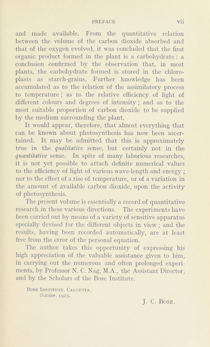 and made available. From the quantitative relation between the volume of the carbon dioxide absorbed and that of the oxygen evolved, it was concluded that the first organic product formed in the plant is a carbohydrate : a conclusion confirmed by the observation that, in most plants, the carbohydrate formed is stored in the chloro- plasts as starch-grains. Further knowledge has been accumulated as to the relation of the assimilatory process to temperature ; as to the relative efficiency of light of different colours and degrees of intensity ; and as to the most suitable proportion of carbon dioxide to be supplied by the medium surrounding the plant. It would appear, therefore, that almost everything that can be known about photosynthesis has now been ascer- tained. It may be admitted that this is approximately true in the qualitative sense, but certainly not in the quantitative sense. In spite of many laborious researches, it is not yet possible to attach definite numerical values to the efficiency of light of various wave-length and energy ; nor to the effect of a rise of temperature, or of a variation in the amount of available carbon dioxide, upon the activity of photosynthesis. The present volume is essentially a record of quantitative research in these various directions. The experiments have been carried out by means of a variety of sensitive apparatus specially devised for the different objects in view ; and the results, having been recorded automatically, are at least free from the error of the personal equation. The author takes this opportunity of expressing his high appreciation of the valuable assistance given to him, in carrying out the numerous and often prolonged experi- ments, by Professor N. C. Nag, M.A., the Assistant Director, and by the Scholars of the Bose Institute. Bose Institute, Calcutta, October, 1923. J. C. Bose.