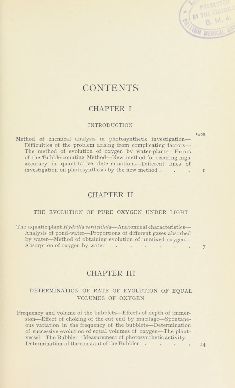 CONTENTS CHAPTER I INTRODUCTION PAGE Method of chemical analysis in photosynthetic investigation— Difficulties of the problem arising from complicating factors— The method of evolution of oxygen by water-plants—Errors of the “Bubble-counting Method—New method for securing high accuracy' in quantitative determinations—Different lines of investigation on photosynthesis by the new method . . . i CHAPTER II THE EVOLUTION OF PURE OXYGEN UNDER LIGPIT The aquatic plant Hydrilla veriicillata—Anatomical characteristics— Analysis of pond-water—Proportions of different gases absorbed by water—Method of obtaining evolution of unmixed oxygen— Absorption of oxygen by water ...... CHAPTER III DETERMINATION OF RATE OF EVOLUTION OF EQUAL VOLUMES OF OXYGEN Frequency and volume of the bubblets—Effects of depth of immer- sion—Effect of choking of the cut end by mucilage—Spontane- ous variation in the frequency of the bubblets—Determination of successive evolution of equal volumes of oxygen—The plant- vessel—The Bubbler—Measurement of photosynthetic activity— Determination of the constant of the Bubbler .... 14