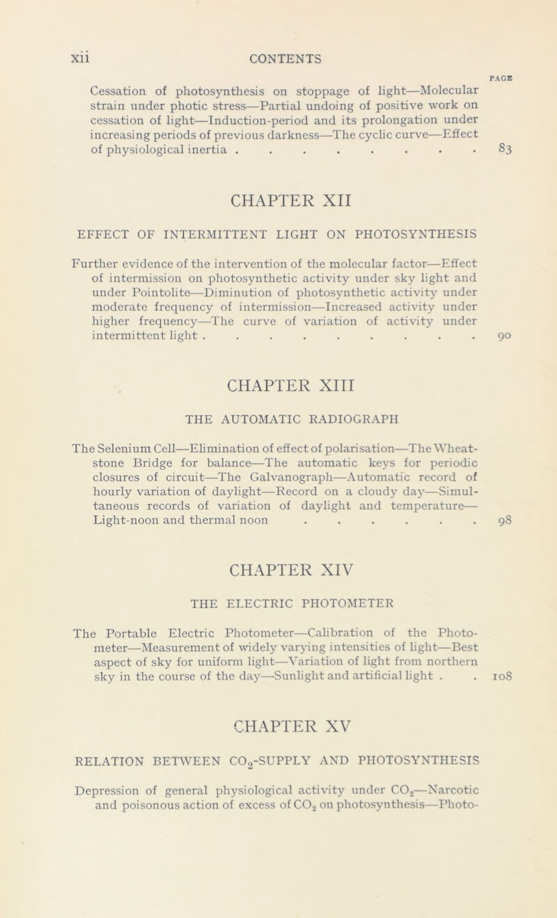 PAGE Cessation of photosynthesis on stoppage of light—Molecular strain under photic stress—Partial undoing of positive work on cessation of light—Induction-period and its prolongation under increasing periods of previous darkness—The cyclic curve—Effect of physiological inertia ........ 83 CHAPTER XII EFFECT OF INTERMITTENT LIGHT ON PHOTOSYNTHESIS Further evidence of the intervention of the molecular factor—Effect of intermission on photosynthetic activity under sky light and under Pointolite—Diminution of photosynthetic activity under moderate frequency of intermission—Increased activity under higher frequency—The curve of variation of activity under intermittent light ......... 90 CHAPTER XIII THE AUTOMATIC RADIOGRAPH The Selenium Cell—Elimination of effect of polarisation—The Wheat- stone Bridge for balance—The automatic keys for periodic closures of circuit—The Galvanograph—Automatic record of hourly variation of daylight—Record on a cloudy day—Simul- taneous records of variation of daylight and temperature— Light-noon and thermal noon ...... 98 CHAPTER XIV THE ELECTRIC PHOTOMETER The Portable Electric Photometer—Calibration of the Photo- meter-Measurement of widely varying intensities of light—Best aspect of sky for uniform light—Variation of light from northern sky in the course of the day—-Sunlight and artificial light . . 108 CHAPTER XV RELATION BETWEEN C02-SUPPLY AND PHOTOSYNTHESIS Depression of general physiological activity under C02—Narcotic and poisonous action of excess of C02 on photosynthesis—Photo-