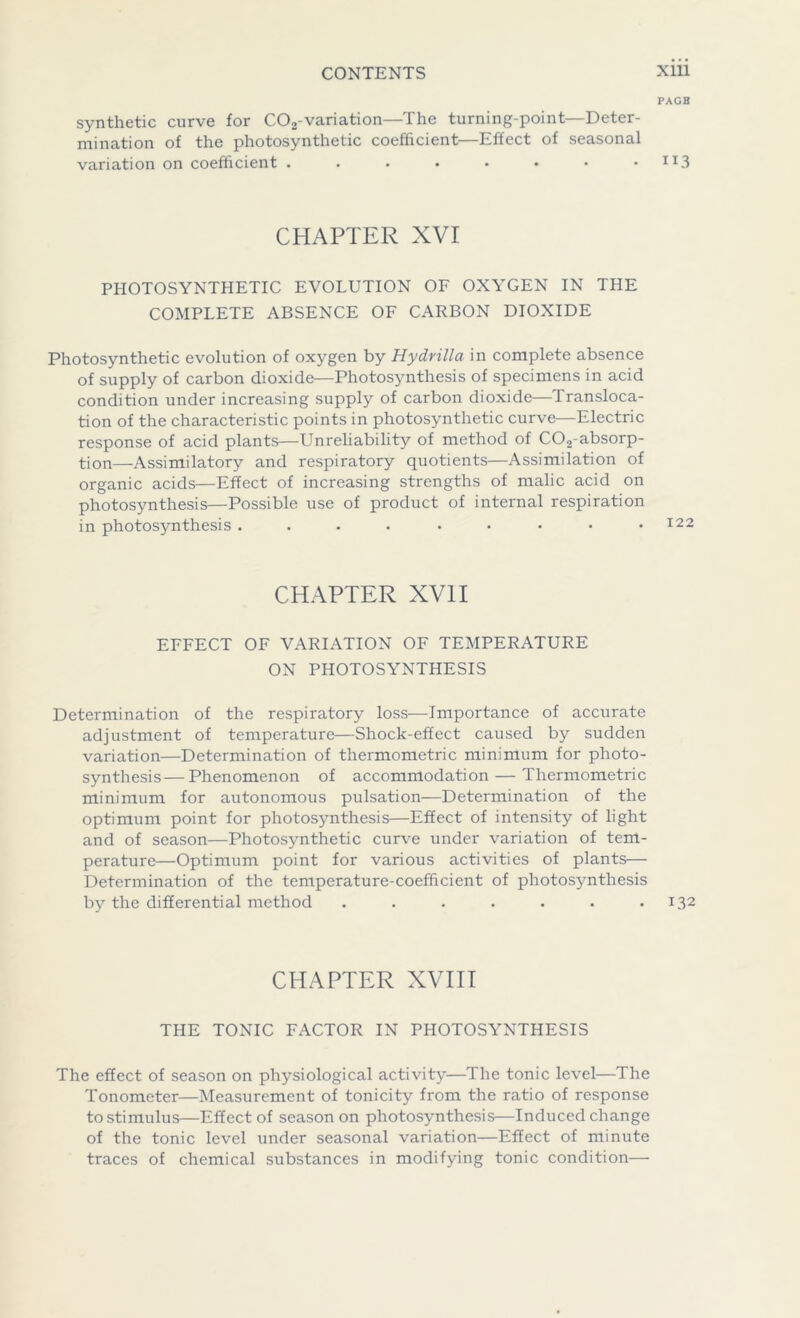 PAGB synthetic curve for C02-variation—The turning-point—Deter- mination of the photosynthetic coefficient—Effect of seasonal variation on coefficient . . • • • • • • IX3 CHAPTER XVI PHOTOSYNTHETIC EVOLUTION OF OXYGEN IN THE COMPLETE ABSENCE OF CARBON DIOXIDE Photosynthetic evolution of oxygen by Hydrilla in complete absence of supply of carbon dioxide—Photosynthesis of specimens in acid condition under increasing supply of carbon dioxide—Transloca- tion of the characteristic points in photosynthetic curve—Electric response of acid plants—Unreliability of method of C02-absorp- tion—Assimilatory and respiratory quotients—Assimilation of organic acids—Effect of increasing strengths of malic acid on photosynthesis—Possible use of product of internal respiration in photosynthesis CHAPTER XVII EFFECT OF VARIATION OF TEMPERATURE ON PHOTOSYNTHESIS Determination of the respiratory loss—Importance of accurate adjustment of temperature—Shock-effect caused by sudden variation—Determination of thermometric minimum for photo- synthesis— Phenomenon of accommodation — Thermometric minimum for autonomous pulsation—Determination of the optimum point for photosynthesis—Effect of intensity of light and of season—Photosynthetic curve under variation of tem- perature—Optimum point for various activities of plants— Determination of the temperature-coefficient of photosynthesis by the differential method . . . . . • .132 CHAPTER XVIII THE TONIC FACTOR IN PHOTOSYNTHESIS The effect of season on physiological activity—The tonic level—The Tonometer—Measurement of tonicity from the ratio of response to stimulus—Effect of season on photosynthesis—Induced change of the tonic level under seasonal variation—Effect of minute traces of chemical substances in modifying tonic condition—