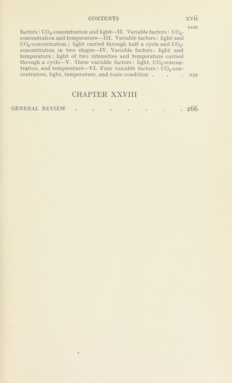 PAGE factors : C02-concentration and light—II. Variable factors : C02- concentration and temperature—III. Variable factors : light and C02-concentration ; light carried through half a cycle and C02- concentration in two stages—IV. Variable factors; light and temperature ; light of two intensities and temperature carried through a cycle—V. Three variable factors : light, C02-concen- tration, and temperature—VI. Four variable factors : C02-con- centration, light, temperature, and tonic condition . . . 252 CHAPTER XXVIII GENERAL REVIEW . 266