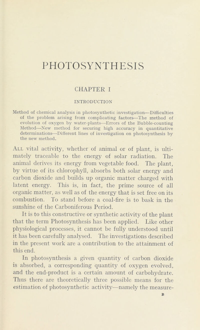 PHOTOSYNTHESIS CHAPTER I INTRODUCTION Method of chemical analysis in photosynthetic investigation—Difficulties of the problem arising from complicating factors—The method of evolution of oxygen by water-plants—Errors of the Bubble-counting Method—New method for securing high accuracy in quantitative determinations—Different lines of investigation on photosynthesis by the new method. All vital activity, whether of animal or of plant, is ulti- mately traceable to the energy of solar radiation. The animal derives its energy from vegetable food. The plant, by virtue of its chlorophyll, absorbs both solar energy and carbon dioxide and builds up organic matter charged with latent energy. This is, in fact, the prime source of all organic matter, as well as of the energy that is set free on its combustion. To stand before a coal-fire is to bask in the sunshine of the Carboniferous Period. It is to this constructive or synthetic activity of the plant that the term Photosynthesis has been applied. Like other physiological processes, it cannot be fully understood until it has been carefully analysed. The investigations described in the present work arc a contribution to the attainment of this end. In photosynthesis a given quantity of carbon dioxide is absorbed, a corresponding quantity of oxygen evolved, and the end-product is a certain amount of carbohydrate. Thus there are theoretically three possible means for the estimation of photosynthetic activity—namely the measure-