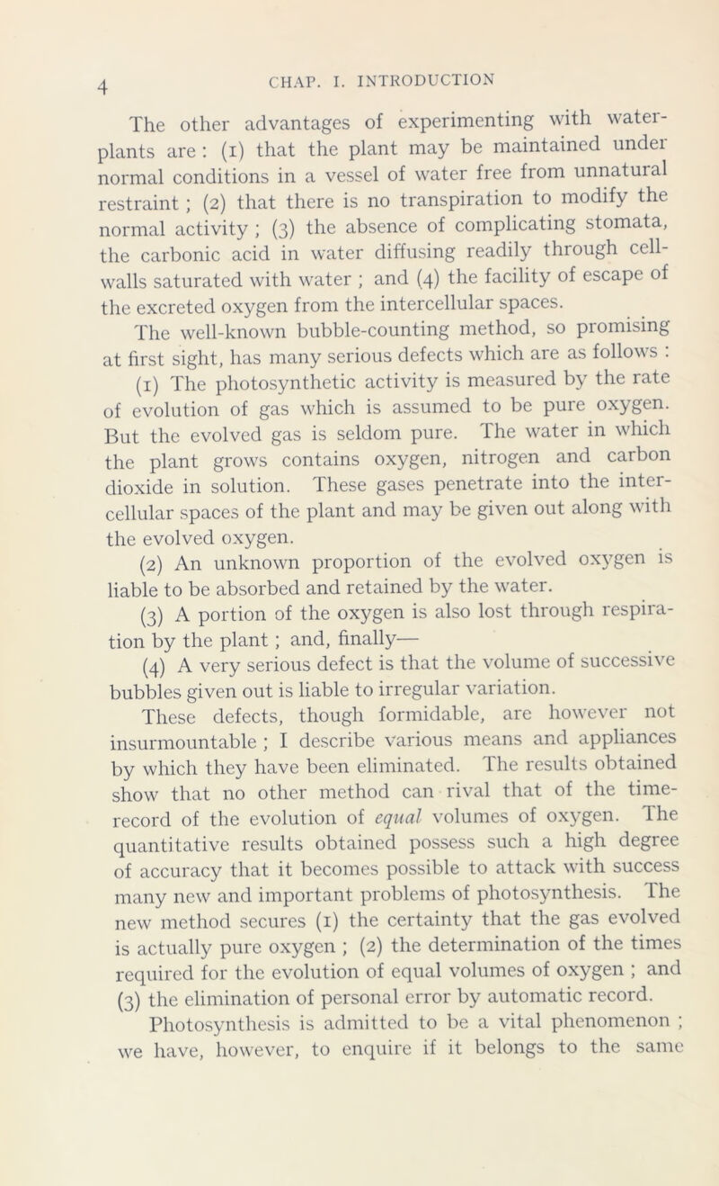 The other advantages of experimenting with water- plants are : (i) that the plant may be maintained under normal conditions in a vessel of water free from unnatuial restraint; (2) that there is no transpiration to modify the normal activity \ (3) the absence of complicating stomata, the carbonic acid in water diffusing readily thiough cell- walls saturated with water ; and (4) the facility of escape of the excreted oxygen from the intercellular spaces. The well-known bubble-counting method, so promising at first sight, has many serious defects which are as follows : (1) The photosynthetic activity is measured by the rate of evolution of gas which is assumed to be pure oxygen. But the evolved gas is seldom pure. The water in which the plant grows contains oxygen, nitrogen and carbon dioxide in solution. These gases penetrate into the inter- cellular spaces of the plant and may be given out along with the evolved oxygen. (2) An unknown proportion of the evolved oxygen is liable to be absorbed and retained by the water. (3) A portion of the oxygen is also lost through respira- tion by the plant; and, finally— (4) A very serious defect is that the volume of successive bubbles given out is liable to irregular variation. These defects, though formidable, are however not insurmountable ; I describe various means and appliances by which they have been eliminated. The results obtained show that no other method can rival that of the time- record of the evolution of equal volumes of oxygen. The quantitative results obtained possess such a high degree of accuracy that it becomes possible to attack with success many new and important problems of photosynthesis. Ihe new method secures (1) the certainty that the gas evolved is actually pure oxygen ; (2) the determination of the times required for the evolution of equal volumes of oxygen ; and (3) the elimination of personal error by automatic record. Photosynthesis is admitted to be a vital phenomenon ; we have, however, to enquire if it belongs to the same