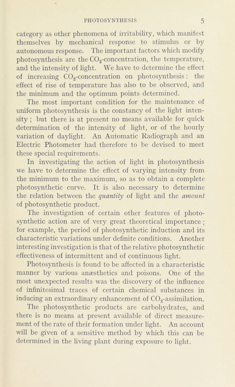 category as other phenomena of irritability, which manifest themselves by mechanical response to stimulus or by autonomous response. The important factors which modify photosynthesis are the C02-concentration, the temperature, and the intensity of light. We have to determine the effect of increasing C02-concentration on photosynthesis: the effect of rise of temperature has also to be observed, and the minimum and the optimum points determined. The most important condition for the maintenance of uniform photosynthesis is the constancy of the light inten- sity ; but there is at present no means available for quick determination of the intensity of light, or of the hourly variation of daylight. An Automatic Radiograph and an Electric Photometer had therefore to be devised to meet these special requirements. In investigating the action of light in photosynthesis we have to determine the effect of varying intensity from the minimum to the maximum, so as to obtain a complete photosynthetic curve. It is also necessary to determine the relation between the quantity of light and the amount of photosynthetic product. The investigation of certain other features of photo- synthetic action are of very great theoretical importance ; for example, the period of photosynthetic induction and its characteristic variations under definite conditions. Another interesting investigation is that of the relative photosynthetic effectiveness of intermittent and of continuous light. Photosynthesis is found to be affected in a characteristic manner by various anaesthetics and poisons. One of the most unexpected results was the discovery of the influence of infinitesimal traces of certain chemical substances in inducing an extraordinary enhancement of C02-assimilation. The photosynthetic products are carbohydrates, and there is no means at present available of direct measure- ment of the rate of their formation under light. An account will be given of a sensitive method by which this can be determined in the living plant during exposure to light.