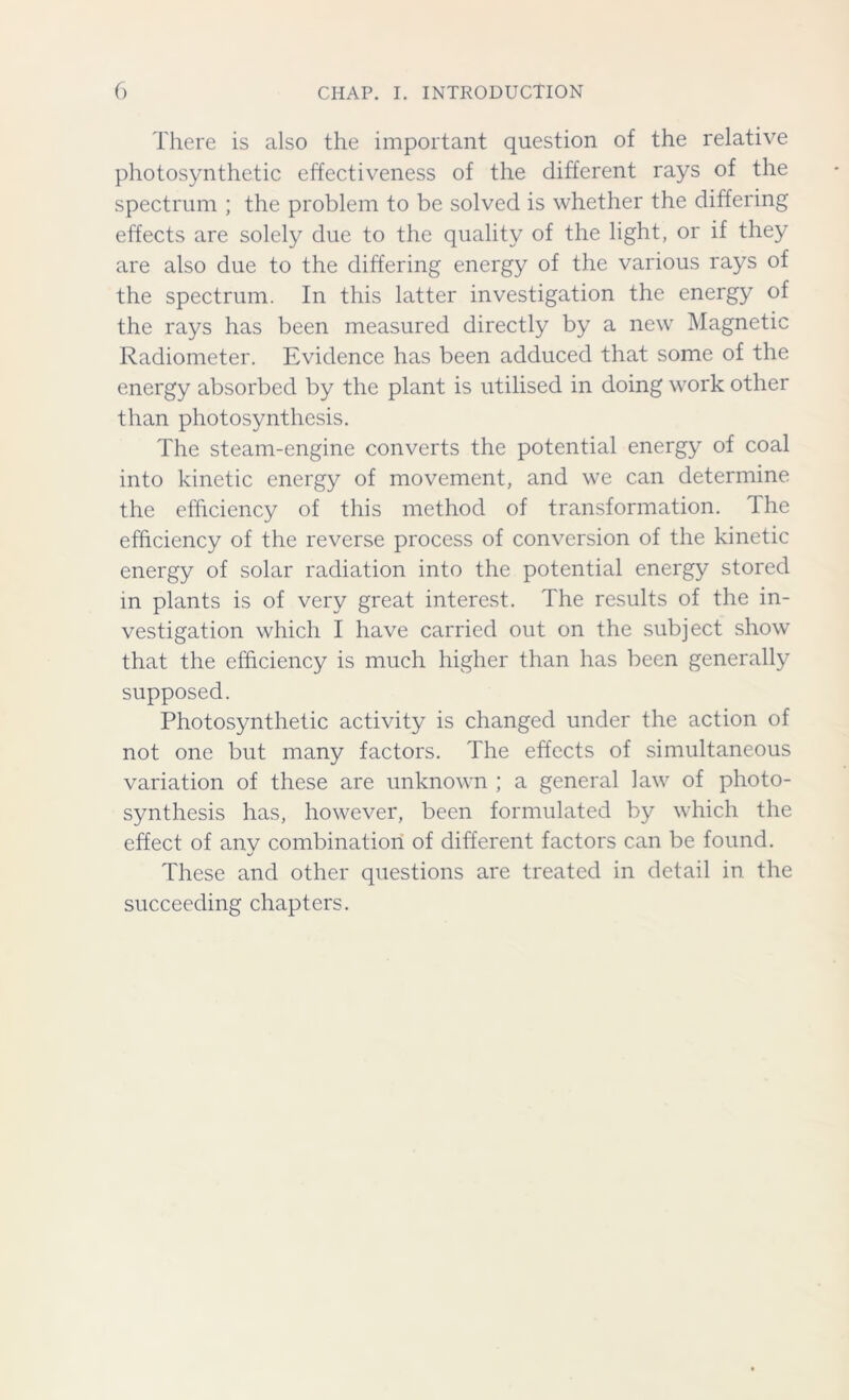 There is also the important question of the relative photosynthetic effectiveness of the different rays of the spectrum ; the problem to be solved is whether the differing effects are solely due to the quality of the light, or if they are also due to the differing energy of the various rays of the spectrum. In this latter investigation the energy of the rays has been measured directly by a new Magnetic Radiometer. Evidence has been adduced that some of the energy absorbed by the plant is utilised in doing work other than photosynthesis. The steam-engine converts the potential energy of coal into kinetic energy of movement, and we can determine the efficiency of this method of transformation. The efficiency of the reverse process of conversion of the kinetic energy of solar radiation into the potential energy stored in plants is of very great interest. The results of the in- vestigation which I have carried out on the subject show that the efficiency is much higher than has been generally supposed. Photosynthetic activity is changed under the action of not one but many factors. The effects of simultaneous variation of these are unknown ; a general law of photo- synthesis has, however, been formulated by which the effect of any combination of different factors can be found. These and other questions are treated in detail in the succeeding chapters.