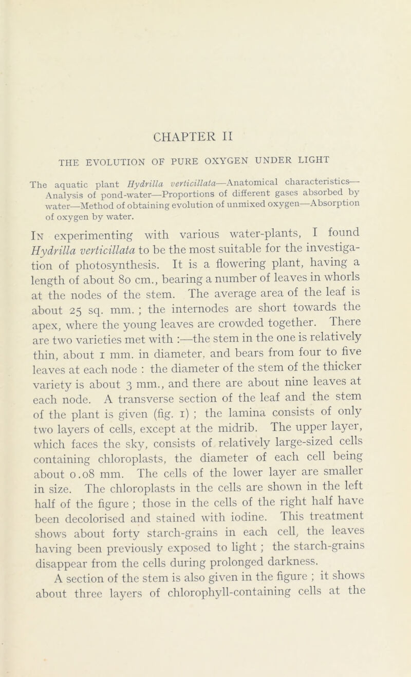 THE EVOLUTION OF PURE OXYGEN UNDER LIGHT The aquatic plant Hydrilla verticillata—Anatomical characteristics Analysis of pond-water—Proportions of different gases absorbed by water—Method of obtaining evolution of unmixed oxygen—Absorption of oxygen by water. In experimenting with various water-plants, I found Hydrilla verticillata to be the most suitable for the investiga- tion of photosynthesis. It is a flowering plant, having a length of about 80 cm., bearing a number of leaves in whorls at the nodes of the stem. The average area of the leaf is about 25 sq. mm. ; the internodes are short towaids the apex, where the young leaves are crowded together. Theie are two varieties met with :—the stem in the one is relatively thin, about 1 mm. in diameter, and bears from four to five leaves at each node : the diameter of the stem of the thicker variety is about 3 mm., and there are about nine leaves at each node. A transverse section of the leaf and the stem of the plant is given (fig. 1) ; the lamina consists of only two layers of cells, except at the midrib. The upper layer, which faces the sky, consists of relatively large-sized cells containing chloroplasts, the diameter of each cell being about 0.08 mm. The cells of the lower layer are smallei in size. The chloroplasts in the cells are shown in the left half of the figure ; those in the cells of the right half have been decolorised and stained with iodine. I his treatment shows about forty starch-grains in each cell, the leaves having been previously exposed to light ; the starch-grains disappear from the cells during prolonged darkness. A section of the stem is also given in the figure ; it shows about three layers of chlorophyll-containing cells at the