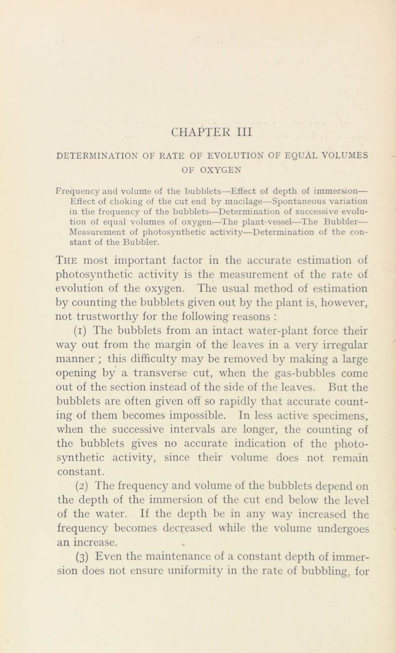 DETERMINATION OF RATE OF EVOLUTION OF EQUAL VOLUMES OF OXYGEN Frequency and volume of the bubblets—Effect of depth of immersion— Effect of choking of the cut end by mucilage—Spontaneous variation in the frequency of the bubblets—Determination of successive evolu- tion of equal volumes of oxygen—The plant-vessel—The Bubbler— Measurement of photosynthetic activity—Determination of the con- stant of the Bubbler. The most important factor in the accurate estimation of photosynthetic activity is the measurement of the rate of evolution of the oxygen. The usual method of estimation by counting the bubblets given out by the plant is, however, not trustworthy for the following reasons : (1) The bubblets from an intact water-plant force their way out from the margin of the leaves in a very irregular manner ; this difficulty may be removed by making a large opening by a transverse cut, when the gas-bubbles come out of the section instead of the side of the leaves. But the bubblets are often given off so rapidly that accurate count- ing of them becomes impossible. In less active specimens, when the successive intervals are longer, the counting of the bubblets gives no accurate indication of the photo- synthetic activity, since their volume does not remain constant. (2) The frequency and volume of the bubblets depend on the depth of the immersion of the cut end below the level of the water. If the depth be in any way increased the frequency becomes decreased while the volume undergoes an increase. (3) Even the maintenance of a constant depth of immer- sion does not ensure uniformity in the rate of bubbling, for