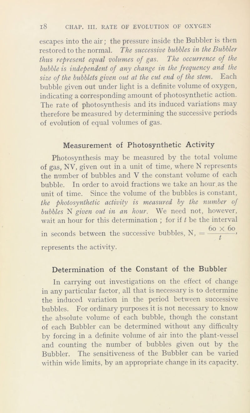 escapes into the air; the pressure inside the Bubbler is then restored to the normal. The successive bubbles in the Bubbler thus represent equal volumes of gas. The occurrence of the bubble is independent of any change in the frequency and the size of the bubblets given out at the cut end of the stem. Each bubble given out under light is a definite volume of oxygen, indicating a corresponding amount of photosynthetic action. The rate of photosynthesis and its induced variations may therefore be measured by determining the successive periods of evolution of equal volumes of gas. Measurement of Photosynthetic Activity Photosynthesis may be measured by the total volume of gas, NV, given out in a unit of time, where N represents the number of bubbles and V the constant volume of each bubble. In order to avoid fractions we take an hour as the unit of time. Since the volume of the bubbles is constant, the photosynthetic activity is measured by the number of bubbles N given out in an hour. We need not, however, wait an hour for this determination ; for if t be the interval in seconds between the successive bubbles, N, = represents the activity. Determination of the Constant of the Bubbler In carrying out investigations on the effect of change in any particular factor, all that is necessary is to determine the induced variation in the period between successive bubbles. For ordinary purposes it is not necessary to know the absolute volume of each bubble, though the constant of each Bubbler can be determined without any difficulty by forcing in a definite volume of air into the plant-vessel and counting the number of bubbles given out by the Bubbler. The sensitiveness of the Bubbler can be varied within wide limits, by an appropriate change in its capacity.