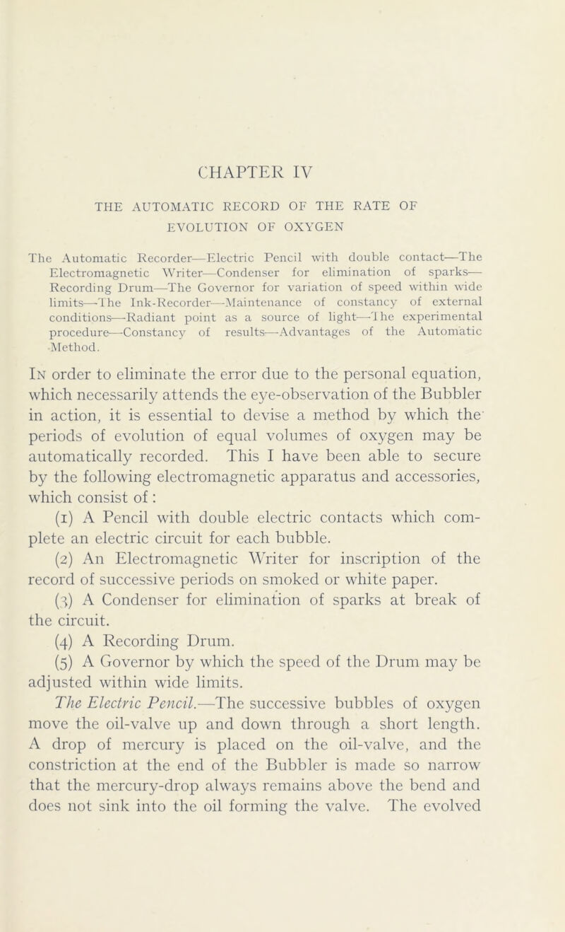 THE AUTOMATIC RECORD OF THE RATE OF EVOLUTION OF OXYGEN The Automatic Recorder—Electric Pencil with double contact—The Electromagnetic Writer—Condenser for elimination of sparks— Recording Drum—The Governor for variation of speed within wide limits—-The Ink-Recorder—Maintenance of constancy of external conditions—Radiant point as a source of light—The experimental procedure—-Constancy of results—Advantages of the Automatic Method. In order to eliminate the error due to the personal equation, which necessarily attends the eye-observation of the Bubbler in action, it is essential to devise a method by which the periods of evolution of equal volumes of oxygen may be automatically recorded. This I have been able to secure by the following electromagnetic apparatus and accessories, which consist of: (1) A Pencil with double electric contacts which com- plete an electric circuit for each bubble. (2) An Electromagnetic Writer for inscription of the record of successive periods on smoked or white paper. (3) A Condenser for elimination of sparks at break of the circuit. (4) A Recording Drum. (5) A Governor by which the speed of the Drum may be adjusted within wide limits. The Electric Pencil.—The successive bubbles of oxygen move the oil-valve up and down through a short length. A drop of mercury is placed on the oil-valve, and the constriction at the end of the Bubbler is made so narrow that the mercury-drop always remains above the bend and does not sink into the oil forming the valve. The evolved