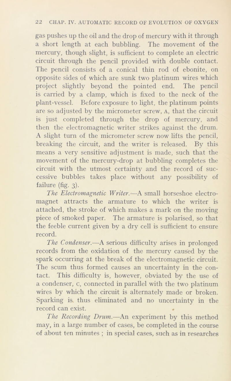 gas pushes up the oil and the drop of mercury with it through a short length at each bubbling. The movement of the mercury, though slight, is sufficient to complete an electric circuit through the pencil provided with double contact. The pencil consists of a conical thin rod of ebonite, on opposite sides of which are sunk two platinum wires which project slightly beyond the pointed end. The pencil is carried by a clamp, which is fixed to the neck of the plant-vessel. Before exposure to light, the platinum points are so adjusted by the micrometer screw, a, that the circuit is just completed through the drop of mercury, and then the electromagnetic writer strikes against the drum. A slight turn of the micrometer screw now lifts the pencil, breaking the circuit, and the writer is released. By this means a very sensitive adjustment is made, such that the movement of the mercury-drop at bubbling completes the circuit with the utmost certainty and the record of suc- cessive bubbles takes place without any possibility of failure (fig. 3). The Electromagnetic Writer.-—A small horseshoe electro- magnet attracts the armature to which the writer is attached, the stroke of which makes a mark on the moving piece of smoked paper. The armature is polarised, so that the feeble current given by a dry cell is sufficient to ensure record. The Condenser.—A serious difficulty arises in prolonged records from the oxidation of the mercury caused by the spark occurring at the break of the electromagnetic circuit. The scum thus formed causes an uncertainty in the con- tact. This difficulty is, however, obviated by the use of a condenser, c, connected in parallel with the two platinum wires by which the circuit is alternately made or broken. Sparking is thus eliminated and no uncertainty in the record can exist. • The Recording Drum.—An experiment by this method may, in a large number of cases, be completed in the course of about ten minutes ; in special cases, such as in researches