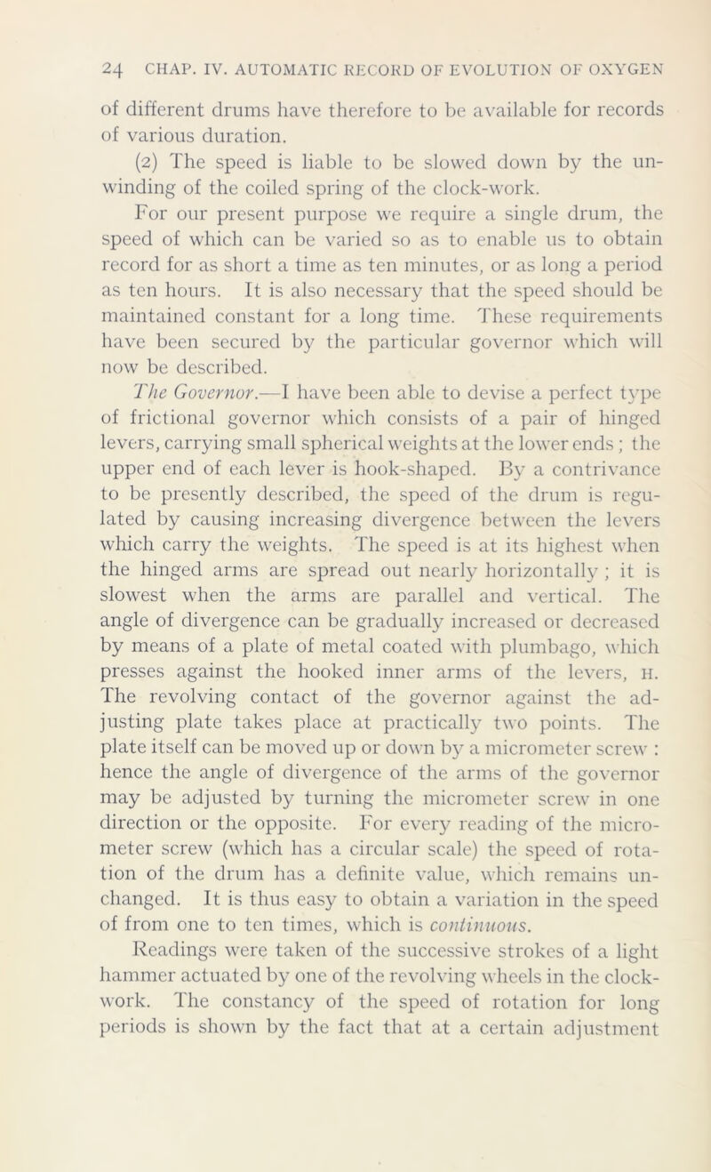 of different drums have therefore to be available for records of various duration. (2) The speed is liable to be slowed down by the un- winding of the coiled spring of the clock-work. For our present purpose we require a single drum, the speed of which can be varied so as to enable us to obtain record for as short a time as ten minutes, or as long a period as ten hours. It is also necessary that the speed should be maintained constant for a long time. These requirements have been secured by the particular governor which will now be described. The Governor.—I have been able to devise a perfect type of frictional governor which consists of a pair of hinged levers, carrying small spherical weights at the lower ends ; the upper end of each lever is hook-shaped. By a contrivance to be presently described, the speed of the drum is regu- lated by causing increasing divergence between the levers which carry the weights. The speed is at its highest when the hinged arms are spread out nearly horizontally ; it is slowest when the arms are parallel and vertical. The angle of divergence can be gradually increased or decreased by means of a plate of metal coated with plumbago, which presses against the hooked inner arms of the levers, h. The revolving contact of the governor against the ad- justing plate takes place at practically two points. The plate itself can be moved up or down by a micrometer screw : hence the angle of divergence of the arms of the governor may be adjusted by turning the micrometer screw in one direction or the opposite. For every reading of the micro- meter screw (which has a circular scale) the speed of rota- tion of the drum has a definite value, which remains un- changed. It is thus easy to obtain a variation in the speed of from one to ten times, which is continuous. Readings were taken of the successive strokes of a light hammer actuated by one of the revolving wheels in the clock- work. The constancy of the speed of rotation for long periods is shown by the fact that at a certain adjustment