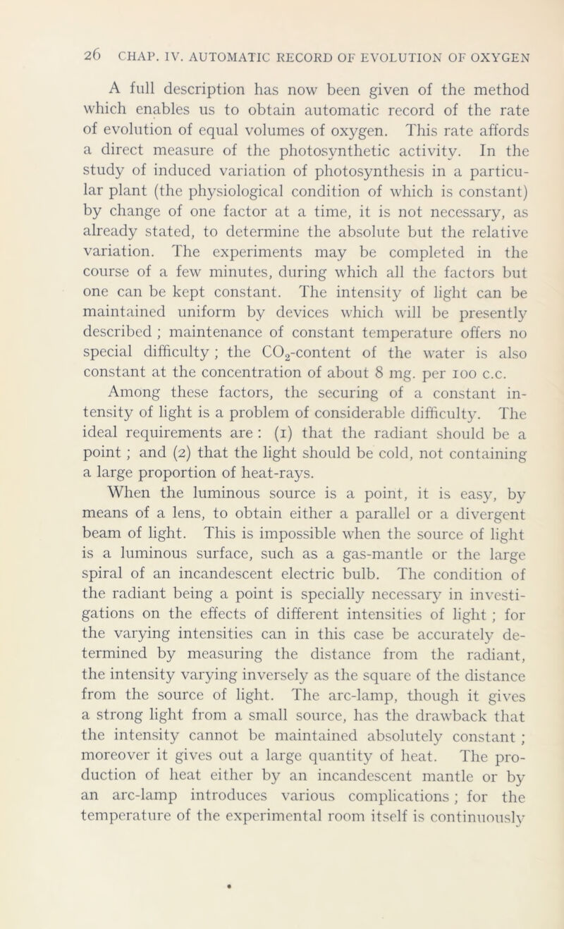 A full description has now been given of the method which enables us to obtain automatic record of the rate of evolution of equal volumes of oxygen. This rate affords a direct measure of the photosynthetic activity. In the study of induced variation of photosynthesis in a particu- lar plant (the physiological condition of which is constant) by change of one factor at a time, it is not necessary, as already stated, to determine the absolute but the relative variation. The experiments may be completed in the course of a few minutes, during which all the factors but one can be kept constant. The intensity of light can be maintained uniform by devices which will be presently described ; maintenance of constant temperature offers no special difficulty; the C02-content of the water is also constant at the concentration of about 8 mg. per ioo c.c. Among these factors, the securing of a constant in- tensity of light is a problem of considerable difficulty. The ideal requirements are : (i) that the radiant should be a point ; and (2) that the light should be cold, not containing a large proportion of heat-rays. When the luminous source is a point, it is easy, by means of a lens, to obtain either a parallel or a divergent beam of light. This is impossible when the source of light is a luminous surface, such as a gas-mantle or the large spiral of an incandescent electric bulb. The condition of the radiant being a point is specially necessary in investi- gations on the effects of different intensities of light ; for the varying intensities can in this case be accurately de- termined by measuring the distance from the radiant, the intensity varying inversely as the square of the distance from the source of light. The arc-lamp, though it gives a strong light from a small source, has the drawback that the intensity cannot be maintained absolutely constant ; moreover it gives out a large quantity of heat. The pro- duction of heat either by an incandescent mantle or by an arc-lamp introduces various complications; for the temperature of the experimental room itself is continuouslv