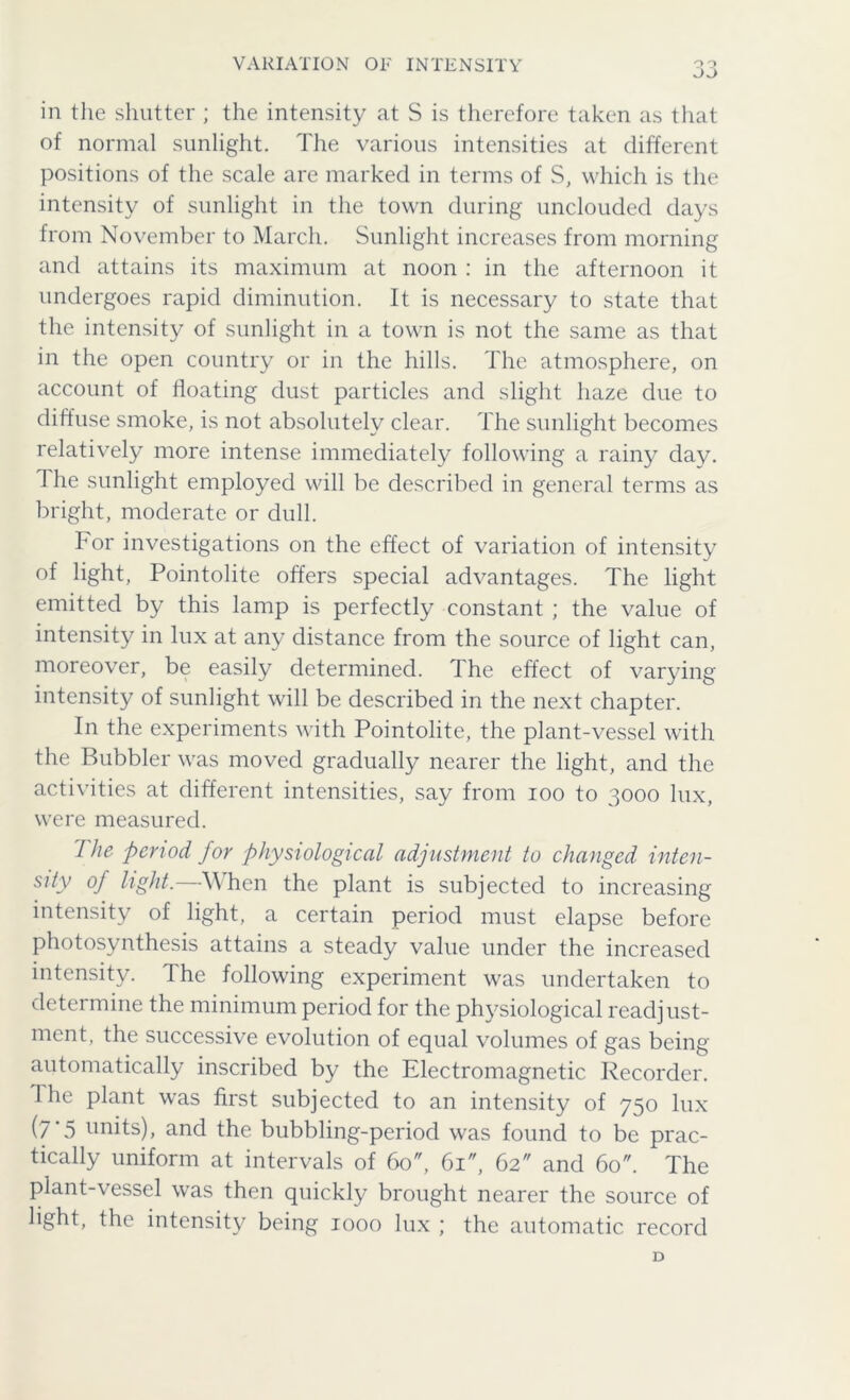 VARIATION OF INTENSITY oo in the shutter ; the intensity at S is therefore taken as that of normal sunlight. The various intensities at different positions of the scale are marked in terms of S, which is the intensity of sunlight in the town during unclouded days from November to March. Sunlight increases from morning and attains its maximum at noon : in the afternoon it undergoes rapid diminution. It is necessary to state that the intensity of sunlight in a town is not the same as that in the open country or in the hills. The atmosphere, on account of floating dust particles and slight haze due to diffuse smoke, is not absolutely clear. The sunlight becomes relatively more intense immediately following a rainy day. 1 he sunlight employed will be described in general terms as bright, moderate or dull. bor investigations on the effect of variation of intensity of light, Pointolite offers special advantages. The light emitted by this lamp is perfectly constant ; the value of intensity in lux at any distance from the source of light can, moreover, be easily determined. The effect of varying intensity of sunlight will be described in the next chapter. In the experiments with Pointolite, the plant-vessel with the Bubbler was moved gradually nearer the light, and the activities at different intensities, say from ioo to 3000 lux, were measured. 7 he period, for physiological adjustment to changed inten- sity of light.—-When the plant is subjected to increasing intensity of light, a certain period must elapse before photosynthesis attains a steady value under the increased intensity. The following experiment was undertaken to determine the minimum period for the physiological readjust- ment, the successive evolution of equal volumes of gas being automatically inscribed by the Electromagnetic Recorder. The plant was first subjected to an intensity of 750 lux (/'5 nnits), and the bubbling-period was found to be prac- tically uniform at intervals of 60, 61, 62 and 60. The plant-vessel was then quickly brought nearer the source of light, the intensity being 1000 lux ; the automatic record D