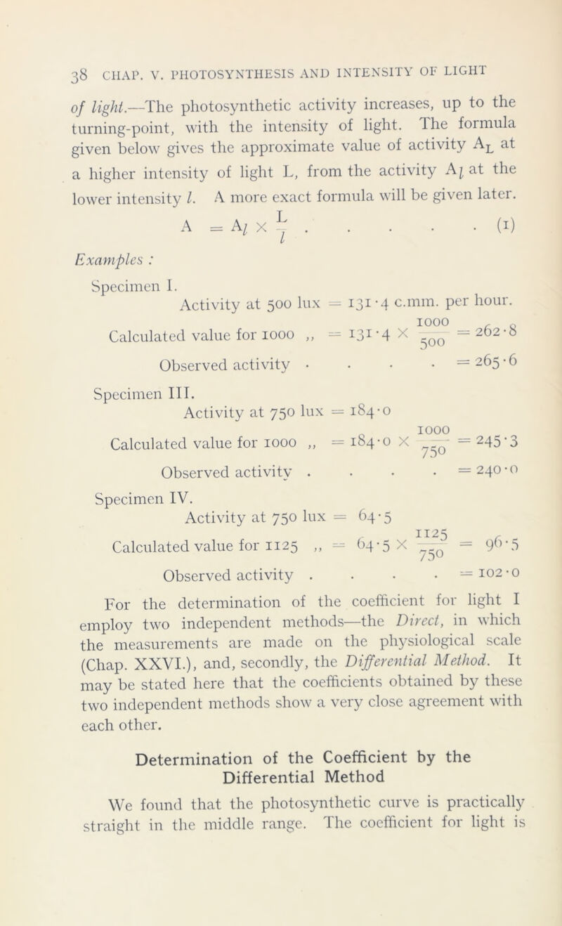 of light.—The photosynthetic activity increases, up to the turning-point, with the intensity of light. The formula given below gives the approximate value of activity AL at a higher intensity of light L, from the activity at the lower intensity l. A more exact formula will be given later. A =AjX| (i) Examples : Specimen I. Activity at 500 lux = 131-4 c.mm. per hour. IOOO , q Calculated value for 1000 ,, — i31'4 x -QO ~~ 202-0 Observed activity .... =265-6 Specimen III. Activity at 750 lux = 184-0 Calculated value for 1000 ,, = 184-0 X Observed activity . Specimen IV. Activity at 750 lux = 64-5 Calculated value for 1125 ,, = 64-5 X Observed activity . For the determination of the coefficient for light I employ two independent methods—the Direct, in which the measurements are made on the physiological scale (Chap. XXVI.), and, secondly, the Differential Method. It may be stated here that the coefficients obtained by these two independent methods show a very close agreement with each other. 1000 750 245*3 240 • o 1125 750 = 96 • 5 — 102-0 Determination of the Coefficient by the Differential Method We found that the photosynthetic curve is practically straight in the middle range. The coefficient for light is