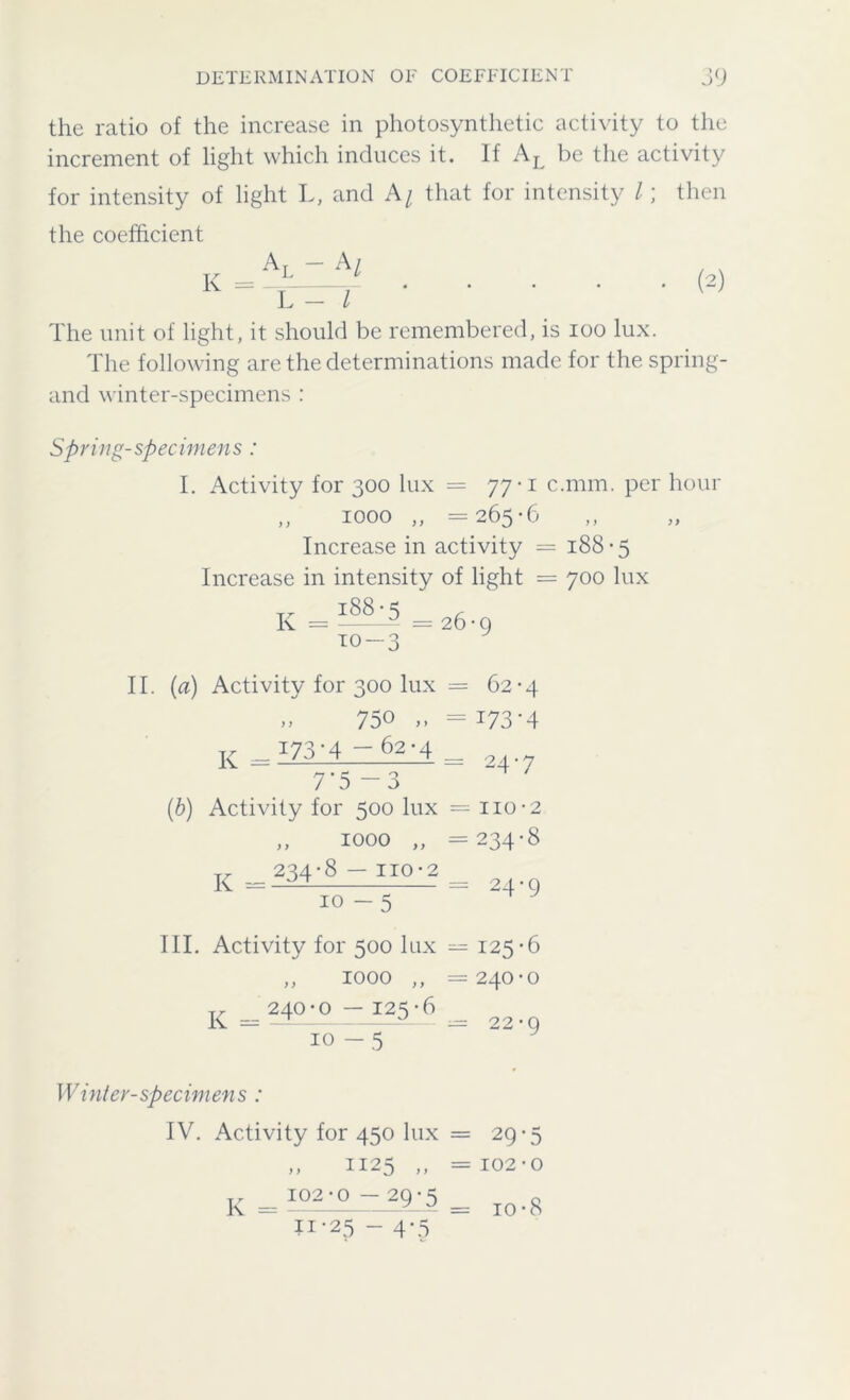 the ratio of the increase in photosynthetic activity to the increment of light which induces it. If AL be the activity for intensity of light L, and A/ that for intensity l; then the coefficient al ~ Al K = (2) L - l The unit of light, it should be remembered, is ioo lux. The following are the determinations made for the spring- and winter-specimens : Spring-specimens : I. Activity for 300 lux = 77*1 c.nnn. per hour „ 1000 „ =265-6 Increase in activity = 188-5 Increase in intensity of light = 700 lux I88-5 (L K = =26-9 to -3 II. (a) Activity for 300 lux = 62-4 „ 750 „ =173-4 Tr 173-4 — 62-4 K = /J A — : 24-7 7’5-3 (b) Activity for 500 lux = no-2 „ 1000 „ =234-8 ^ _ 234-8 — IIO-2 ~ 10-5 III. Activity for 500 lux = 125-6 ,, 1000 ,, =240-0 £ 240-0 — I25-6 24-9 10 22-9 Winter-specimens : IV. Activity for 450 lux „ 1125 ,, K = I°2 • Q 29 * 5 11-25-4-5 = 29-5 = 102•0 = io-8