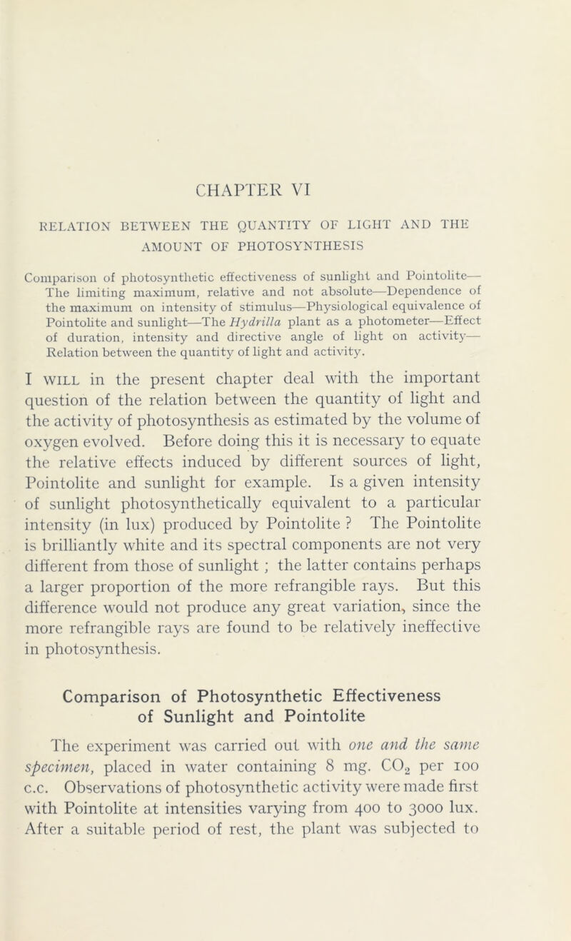 RELATION BETWEEN THE QUANTITY OF LIGHT AND THE AMOUNT OF PHOTOSYNTHESIS Comparison of photosynthetic effectiveness of sunlight and Pointolite— The limiting maximum, relative and not absolute—Dependence of the maximum on intensity of stimulus—Physiological equivalence of Pointolite and sunlight—The Hydrilla plant as a photometer—Effect of duration, intensity and directive angle of light on activity— Relation between the quantity of light and activity. I will in the present chapter deal with the important question of the relation between the quantity of light and the activity of photosynthesis as estimated by the volume of oxygen evolved. Before doing this it is necessary to equate the relative effects induced by different sources of light, Pointolite and sunlight for example. Is a given intensity of sunlight photosynthetically equivalent to a particular intensity (in lux) produced by Pointolite ? The Pointolite is brilliantly white and its spectral components are not very different from those of sunlight ; the latter contains perhaps a larger proportion of the more refrangible rays. But this difference would not produce any great variation, since the more refrangible rays are found to be relatively ineffective in photosynthesis. Comparison of Photosynthetic Effectiveness of Sunlight and Pointolite The experiment was carried out with one and the same specimen, placed in water containing 8 mg. C02 per ioo c.c. Observations of photosynthetic activity were made first with Pointolite at intensities varying from 400 to 3000 lux. After a suitable period of rest, the plant was subjected to