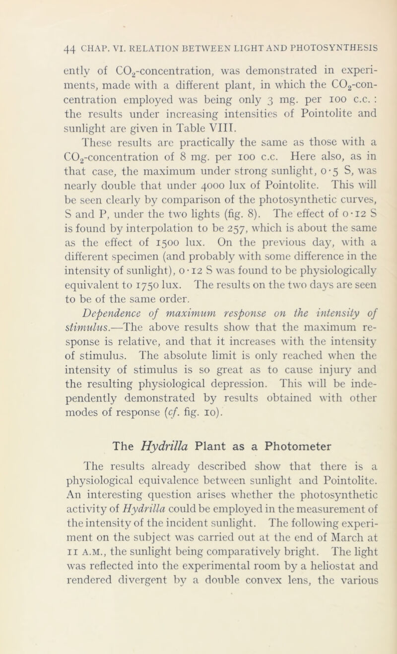 entlv of C02-concentration, was demonstrated in experi- ments, made with a different plant, in which the C02-con- centration employed was being only 3 mg. per 100 c.c. : the results under increasing intensities of Pointolite and sunlight are given in Table VIII. These results arc practically the same as those with a C02-concentration of 8 mg. per 100 c.c. Here also, as in that case, the maximum under strong sunlight, 0-5 S, was nearly double that under 4000 lux of Pointolite. This will be seen clearly by comparison of the photosynthetic curves, S and P, under the two lights (fig. 8). The effect of 0-12 S is found by interpolation to be 257, which is about the same as the effect of 1500 lux. On the previous day, with a different specimen (and probably with some difference in the intensity of sunlight), o • 12 S was found to be physiologically equivalent to 1750 lux. The results on the two days are seen to be of the same order. Dependence of maximum response on the intensity of stimulus.—The above results show that the maximum re- sponse is relative, and that it increases with the intensity of stimulus. The absolute limit is only reached when the intensity of stimulus is so great as to cause injury and the resulting physiological depression. This will be inde- pendently demonstrated by results obtained with other modes of response (cf. fig. 10). The Hydrilla Plant as a Photometer The results already described show that there is a physiological equivalence between sunlight and Pointolite. An interesting question arises whether the photosynthetic activity of Hydrilla could be employed in the measurement of the intensity of the incident sunlight. The following experi- ment on the subject was carried out at the end of March at 11 a.m., the sunlight being comparatively bright. The light was reflected into the experimental room by a heliostat and rendered divergent by a double convex lens, the various