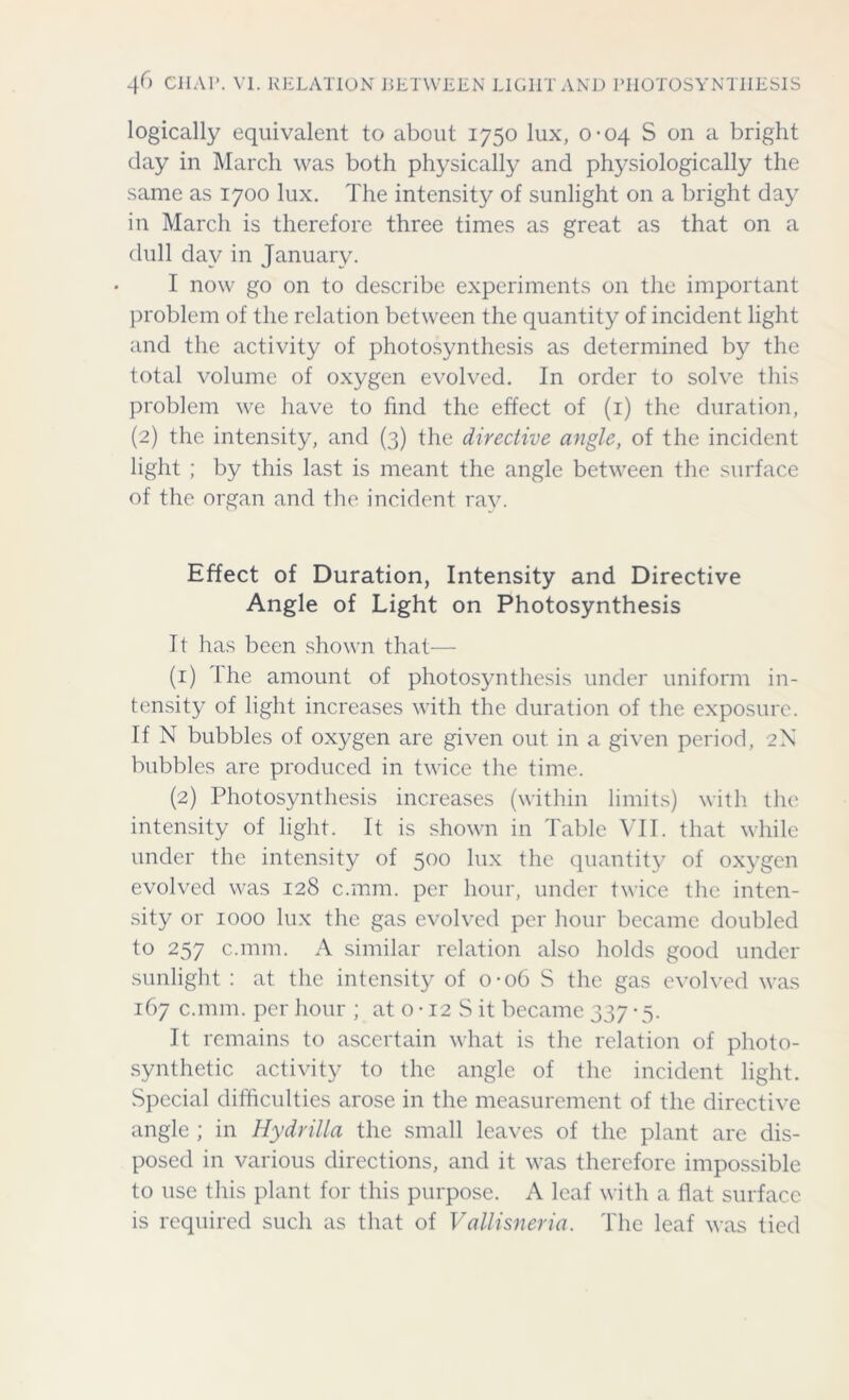 logically equivalent to about 1750 lux, 0-04 S on a bright clay in March was both physically and physiologically the same as 1700 lux. The intensity of sunlight on a bright day in March is therefore three times as great as that on a dull day in January. I now go on to describe experiments on the important problem of the relation between the quantity of incident light and the activity of photosynthesis as determined by the total volume of oxygen evolved. In order to solve this problem we have to find the effect of (1) the duration, (2) the intensity, and (3) the directive angle, of the incident light ; by this last is meant the angle between the surface of the organ and the incident ray. Effect of Duration, Intensity and Directive Angle of Light on Photosynthesis It has been shown that— (1) The amount of photosynthesis under uniform in- tensity of light increases with the duration of the exposure. If N bubbles of oxygen are given out in a given period, 2N bubbles are produced in twice the time. (2) Photosynthesis increases (within limits) with the intensity of light. It is shown in Table VII. that while under the intensity of 500 lux the quantity of oxygen evolved was 128 c.mm. per hour, under twice the inten- sity or 1000 lux the gas evolved per hour became doubled to 257 c.mm. A similar relation also holds good under sunlight : at the intensity of 0*06 S the gas evolved was 167 c.mm. per hour ; at 0 • 12 S it became 337 • 5. It remains to ascertain what is the relation of photo- synthetic activity to the angle of the incident light. Special difficulties arose in the measurement of the directive angle ; in Hydrilla the small leaves of the plant are dis- posed in various directions, and it was therefore impossible to use this plant for this purpose. A leaf with a flat surface is required such as that of Vallisneria. The leaf was tied