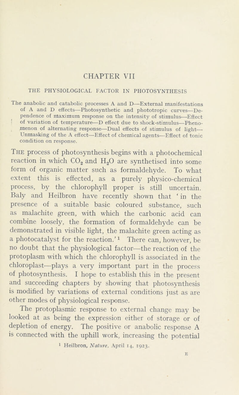 THE PHYSIOLOGICAL FACTOR IN PHOTOSYNTHESIS The anabolic and catabolic processes A and D—External manifestations of A and D effects—Photosynthetic and phototropic curves—De- pendence of maximum response on the intensity of stimulus—■Effect of variation of temperature—D effect due to shock-stimulus—Pheno- menon of alternating response—Dual effects of stimulus of light—• Unmasking of the A effect—Effect of chemical agents—Effect of tonic condition on response. The process of photosynthesis begins with a photochemical reaction in which C02 and H20 are synthetised into some form of organic matter such as formaldehyde. To what extent this is effected, as a purely physico-chemical process, by the chlorophyll proper is still uncertain. Baly and Heilbron have recently shown that * in the presence of a suitable basic coloured substance, such as malachite green, with which the carbonic acid can combine loosely, the formation of formaldehyde can be demonstrated in visible light, the malachite green acting as a photocatalyst for the reaction.’1 There can, however, be no doubt that the physiological factor—the reaction of the protoplasm with which the chlorophyll is associated in the chloroplast—plays a very important part in the process of photosynthesis. I hope to establish this in the present and succeeding chapters by showing that photosynthesis is modified by variations of external conditions just as are other modes of physiological response. The protoplasmic response to external change may be looked at as being the expression either of storage or of depletion of energy. The positive or anabolic response A is connected with the uphill work, increasing the potential 1 Heilbron, Nature, x\pril 14, 1923.