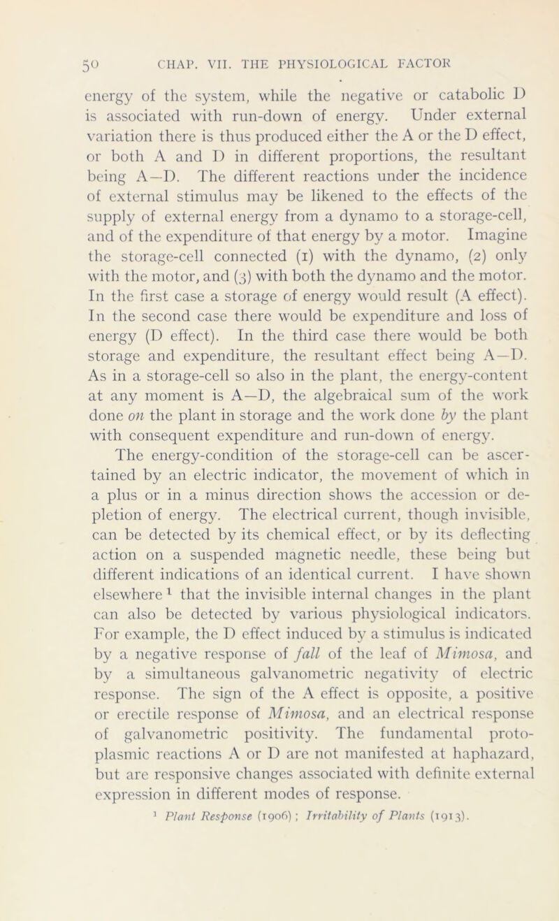 energy of the system, while the negative or catabolic D is associated with run-down of energy. Under external variation there is thus produced either the A or the I) effect, or both A and D in different proportions, the resultant being A—D. The different reactions under the incidence of external stimulus may be likened to the effects of the supply of external energy from a dynamo to a storage-cell, and of the expenditure of that energy by a motor. Imagine the storage-cell connected (i) with the dynamo, (2) only with the motor, and (3) with both the dynamo and the motor. In the first case a storage of energy would result (A effect). In the second case there would be expenditure and loss of energy (D effect). In the third case there would be both storage and expenditure, the resultant effect being A—D. As in a storage-cell so also in the plant, the energy-content at any moment is A—D, the algebraical sum of the work done on the plant in storage and the work done by the plant with consequent expenditure and run-down of energy. The energy-condition of the storage-cell can be ascer- tained by an electric indicator, the movement of which in a plus or in a minus direction shows the accession or de- pletion of energy. The electrical current, though invisible, can be detected by its chemical effect, or by its deflecting action on a suspended magnetic needle, these being but different indications of an identical current. I have shown elsewhere 1 that the invisible internal changes in the plant can also be detected by various physiological indicators. For example, the D effect induced by a stimulus is indicated by a negative response of fall of the leaf of Mimosa, and by a simultaneous galvanometric negativity of electric response. The sign of the A effect is opposite, a positive or erectile response of Mimosa, and an electrical response of galvanometric positivity. The fundamental proto- plasmic reactions A or D are not manifested at haphazard, but are responsive changes associated with definite external expression in different modes of response. 1 Plant Response (190C) ; Irritability of Plants (1913).