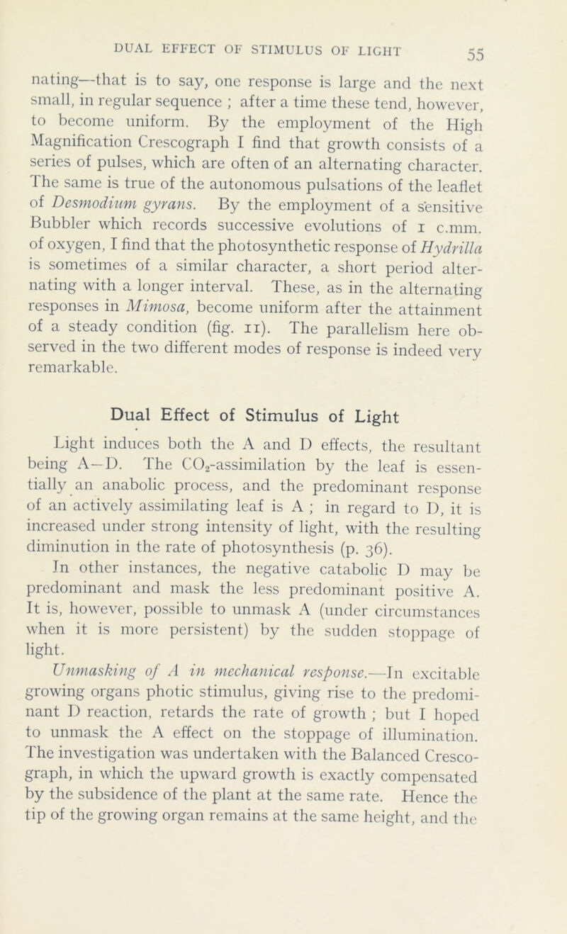 DUAL EFFECT OF STIMULUS OF LIGHT nating—that is to say, one response is large and the next small, in regular sequence ; after a time these tend, however, to become uniform. By the employment of the High Magnification Crescograph I find that growth consists of a series of pulses, which are often of an alternating character. The same is true of the autonomous pulsations of the leaflet of Desmodium gyrans. By the employment of a sensitive Bubbler which records successive evolutions of i c.mm. of oxygen, I find that the photosynthetic response of Hydrilla is sometimes of a similar character, a short period alter- nating with a longer interval. These, as in the alternating responses in Mimosa, become uniform after the attainment of a steady condition (fig. n). The parallelism here ob- served in the two different modes of response is indeed very remarkable. Dual Effect of Stimulus of Light Light induces both the A and I) effects, the resultant being A-D. The C02-assimilation by the leaf is essen- tially an anabolic process, and the predominant response of an actively assimilating leaf is A ; in regard to D, it is increased under strong intensity of light, with the resulting diminution in the rate of photosynthesis (p. 36). In other instances, the negative catabolic D may be predominant and mask the less predominant positive A. It is, however, possible to unmask A (under circumstances when it is more persistent) by the sudden stoppage of light. Unmasking of A in mechanical response.—In excitable growing organs photic stimulus, giving rise to the predomi- nant D reaction, retards the rate of growth ; but I hoped to unmask the A effect on the stoppage of illumination. The investigation was undertaken with the Balanced Cresco- graph, in which the upward growth is exactly compensated by the subsidence of the plant at the same rate. Hence the tip of the growing organ remains at the same height, and the