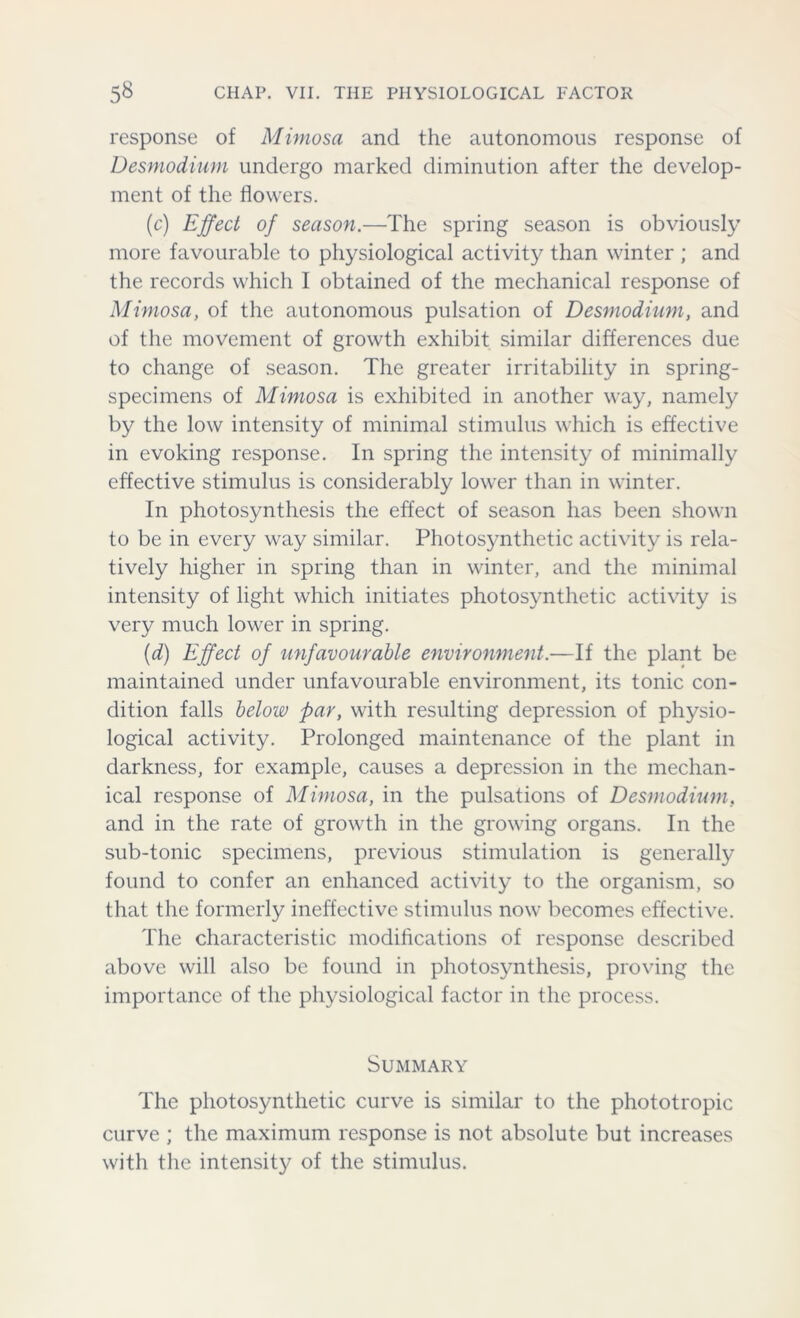 response of Mimosa and the autonomous response of Desmodium undergo marked diminution after the develop- ment of the flowers. (c) Effect of season.—The spring season is obviously more favourable to physiological activity than winter ; and the records which I obtained of the mechanical response of Mimosa, of the autonomous pulsation of Desmodium, and of the movement of growth exhibit similar differences due to change of season. The greater irritability in spring- specimens of Mimosa is exhibited in another way, namely by the low intensity of minimal stimulus which is effective in evoking response. In spring the intensity of minimally effective stimulus is considerably lower than in winter. In photosynthesis the effect of season has been shown to be in every way similar. Photosynthetic activity is rela- tively higher in spring than in winter, and the minimal intensity of light which initiates photosynthetic activity is very much lower in spring. (d) Effect of unfavourable environment.—If the plant be maintained under unfavourable environment, its tonic con- dition falls below far, with resulting depression of physio- logical activity. Prolonged maintenance of the plant in darkness, for example, causes a depression in the mechan- ical response of Mimosa, in the pulsations of Desmodium. and in the rate of growth in the growing organs. In the sub-tonic specimens, previous stimulation is generally found to confer an enhanced activity to the organism, so that the formerly ineffective stimulus now becomes effective. The characteristic modifications of response described above will also be found in photosynthesis, proving the importance of the physiological factor in the process. Summary The photosynthetic curve is similar to the phototropic curve ; the maximum response is not absolute but increases with the intensity of the stimulus.