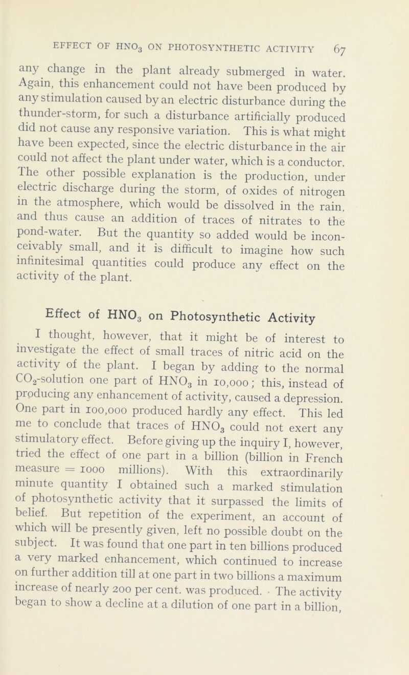 any change in the plant already submerged in water. Again, this enhancement could not have been produced by any stimulation caused by an electric disturbance during the thunder-storm, for such a disturbance artificially produced did not cause any responsive variation. This is what might have been expected, since the electric disturbance in the air could not affect the plant under water, which is a conductor. The other possible explanation is the production, under electiic discharge during the storm, of oxides of nitrogen in the atmosphere, which would be dissolved in the rain, and thus cause an addition of traces of nitrates to the pond-water. But the quantity so added would be incon- ceivably small, and it is difficult to imagine how such infinitesimal quantities could produce anv effect on the activity of the plant. Effect of HNO3 on Photosynthetic Activity I thought, however, that it might be of interest to investigate the effect of small traces of nitric acid on the activity of the plant. I began by adding to the normal C02-solution one part of HN03 in 10,000; this, instead of producing any enhancement of activity, caused a depression. One part in 100,000 produced hardly any effect. This led me to conclude that traces of HN03 could not exert any stimulatory effect. Before giving up the inquiry I, however, tried the effect of one part in a billion (billion in French measure = 1000 millions). With this extraordinarily minute quantity I obtained such a marked stimulation of photosynthetic activity that it surpassed the limits of belief. But repetition of the experiment, an account of which will be presently given, left no possible doubt on the subject. It was found that one part in ten billions produced a very marked enhancement, which continued to increase on further addition till at one part in two billions a maximum increase of nearly 200 per cent, was produced. • The activity began to show a decline at a dilution of one part in a billion,