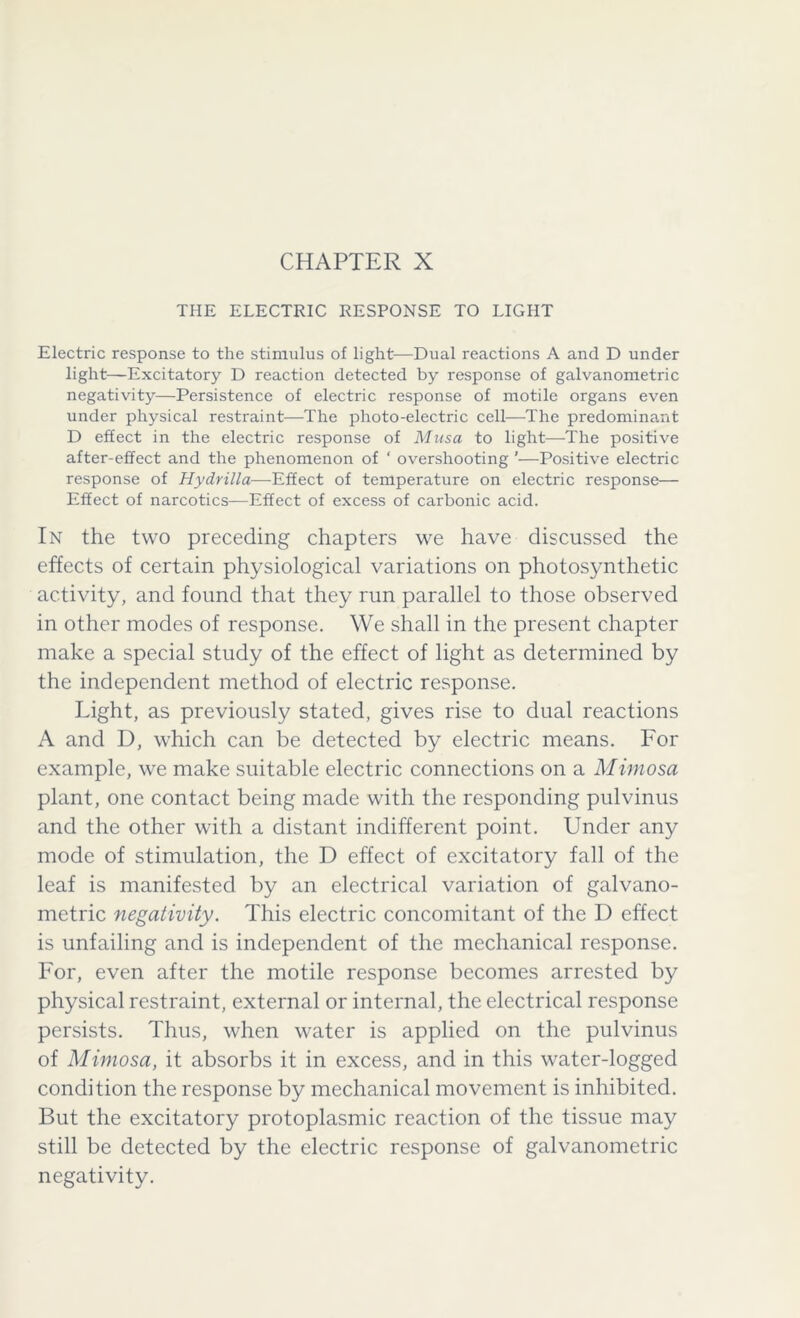 THE ELECTRIC RESPONSE TO LIGHT Electric response to the stimulus of light—Dual reactions A and D under light—Excitatory D reaction detected by response of galvanometric negativity—Persistence of electric response of motile organs even under physical restraint—The photo-electric cell—The predominant D effect in the electric response of Musa to light—The positive after-effect and the phenomenon of ‘ overshooting '—Positive electric response of Hydrilla—Effect of temperature on electric response— Effect of narcotics—Effect of excess of carbonic acid. In the two preceding chapters we have discussed the effects of certain physiological variations on photosynthetic activity, and found that they run parallel to those observed in other modes of response. We shall in the present chapter make a special study of the effect of light as determined by the independent method of electric response. Light, as previously stated, gives rise to dual reactions A and D, which can be detected by electric means. For example, we make suitable electric connections on a Mimosa plant, one contact being made with the responding pulvinus and the other with a distant indifferent point. Under any mode of stimulation, the D effect of excitatory fall of the leaf is manifested by an electrical variation of galvano- metric negativity. This electric concomitant of the D effect is unfailing and is independent of the mechanical response. For, even after the motile response becomes arrested by physical restraint, external or internal, the electrical response persists. Thus, when water is applied on the pulvinus of Mimosa, it absorbs it in excess, and in this water-logged condition the response by mechanical movement is inhibited. But the excitatory protoplasmic reaction of the tissue may still be detected by the electric response of galvanometric negativity.