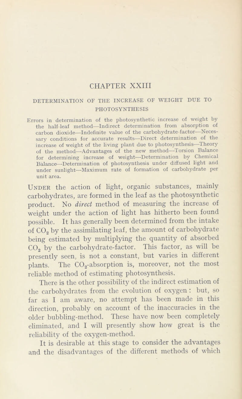 CHAPTER XXIII DETERMINATION OF THE INCREASE OF WEIGHT DUE TO PHOTOSYNTHESIS Errors in determination of the photosynthetic increase of weight by the half-leaf method—Indirect determination from absorption of carbon dioxide—Indefinite value of the carbohydrate-factor—Neces- sary conditions for accurate results—Direct determination of the increase of weight of the living plant due to photosynthesis—Theory of the method—Advantages of the new method—Torsion Balance for determining increase of weight—Determination by Chemical Balance—Determination of photosynthesis under diffused light and under sunlight—Maximum rate of formation of carbohydrate per unit area. Under the action of light, organic substances, mainly carbohydrates, are formed in the leaf as the photosynthetic product. No direct method of measuring the increase of weight under the action of light has hitherto been found possible. It has generally been determined from the intake of C02 by the assimilating leaf, the amount of carbohydrate being estimated by multiplying the quantity of absorbed C02 by the carbohydrate-factor. This factor, as will be presently seen, is not a constant, but varies in different plants. The C02-absorption is, moreover, not the most reliable method of estimating photosynthesis. There is the other possibility of the indirect estimation of the carbohydrates from the evolution of oxygen : but, so far as I am aware, no attempt has been made in this direction, probably on account of the inaccuracies in the older bubbling-method. These have now been completely eliminated, and I will presently show how great is the reliability of the oxygen-method. It is desirable at this stage to consider the advantages and the disadvantages of the different methods of which