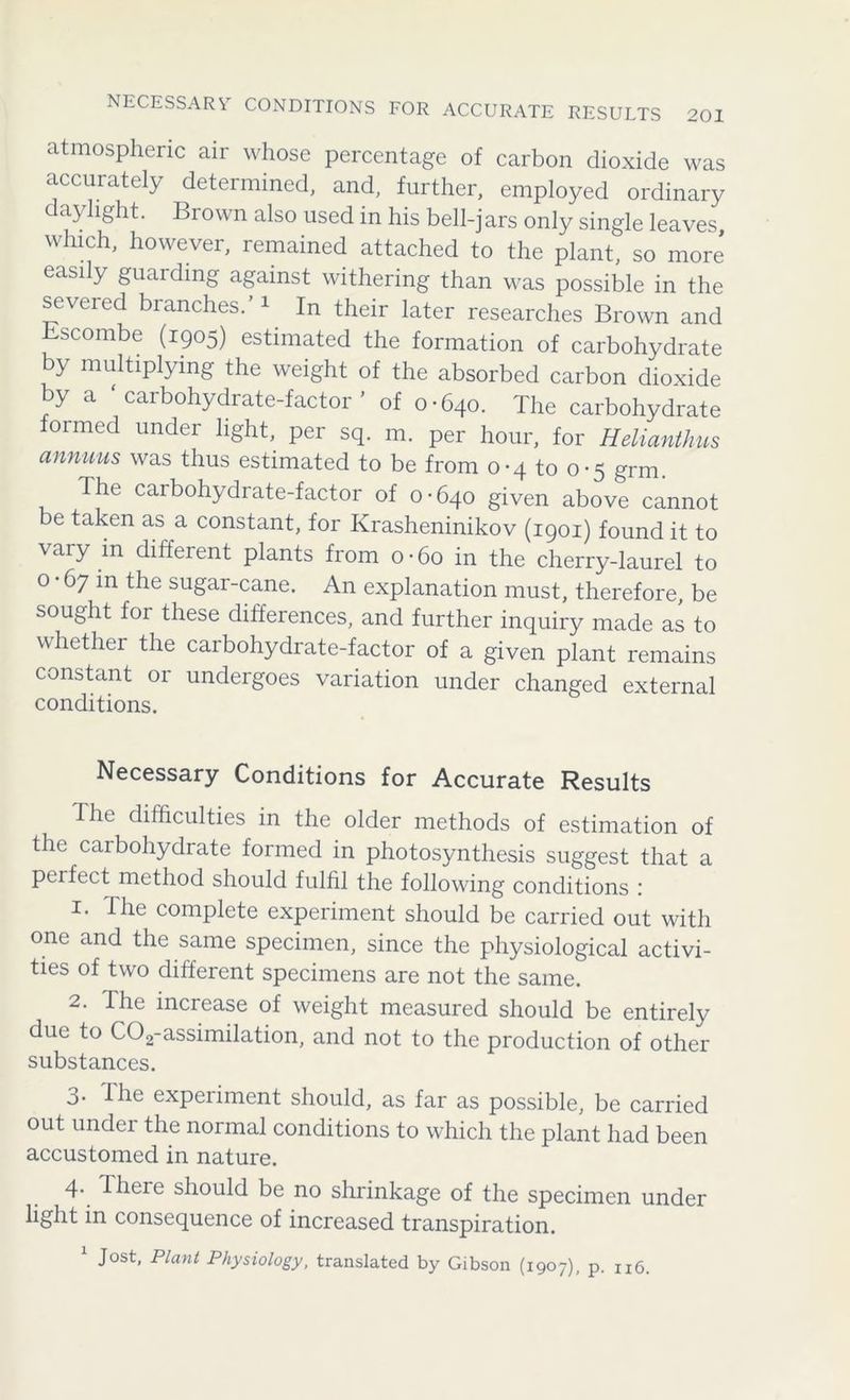 atmospheric air whose percentage of carbon dioxide was accurately determined, and, further, employed ordinary daylight. Brown also used in his bell-jars only single leaves which, however, remained attached to the plant, so more easily guaiding against withering than was possible in the severed branches.’1 In their later researches Brown and Escombe (1905) estimated the formation of carbohydrate by multiplying the weight of the absorbed carbon dioxide by a ‘carbohydrate-factor’ of 0-640. The carbohydrate ormed under light, per sq. m. per hour, for Helianthus annuus was thus estimated to be from 0-4 to 0-5 grm. The carbohydrate-factor of 0-640 given above cannot e taken as a constant, for Krasheninikov (1901) found it to vary in different plants from 0 • 60 in the cherry-laurel to 0 • 67 in the sugar-cane. An explanation must, therefore, be sought for these differences, and further inquiry made as to whether the carbohydrate-factor of a given plant remains constant or undergoes variation under changed external conditions. Necessary Conditions for Accurate Results I he difficulties in the older methods of estimation of the carbohydrate formed in photosynthesis suggest that a pei feet method should fulfil the following conditions : 1. The complete experiment should be carried out with one and the same specimen, since the physiological activi- ties of two different specimens are not the same. 2. The increase of weight measured should be entirely due to C02-assimilation, and not to the production of other substances. 3- The experiment should, as far as possible, be carried out under the normal conditions to which the plant had been accustomed in nature. 4- There should be no shrinkage of the specimen under light in consequence of increased transpiration. 1 Jost, Plant Physiology, translated by Gibson (1907), p. n6.