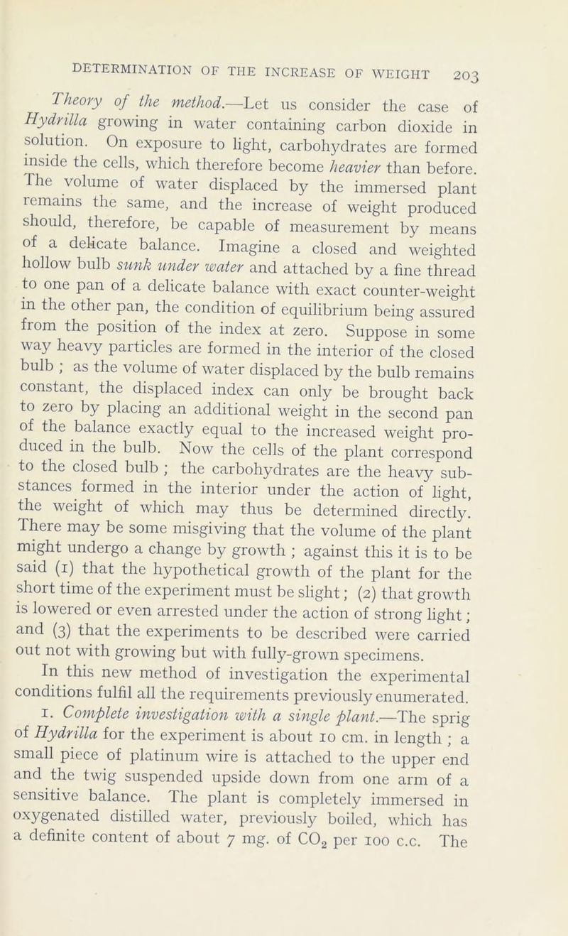 Theory of the method.—Let 11s consider the case of Hydrilla growing in water containing carbon dioxide in solution. On exposure to light, carbohydrates are formed inside the cells, which therefore become heavier than before. Ihe volume of water displaced by the immersed plant lemains the same, and the increase of weight produced should, therefore, be capable of measurement by means of a delicate balance. Imagine a closed and weighted hollow bulb sunk under water and attached by a fine thread to one pan of a delicate balance with exact counter-weight in the other pan, the condition of equilibrium being assured from the position of the index at zero. Suppose in some way heavy particles are formed in the interior of the closed bulb , as the volume of water displaced by the bulb remains constant, the displaced index can only be brought back to zero by placing an additional weight in the second pan of the balance exactly equal to the increased weight pro- duced in the bulb. Now the cells of the plant correspond to the closed bulb ; the carbohydrates are the heavy sub- stances formed in the interior under the action of light, the weight of which may thus be determined directly. There may be some misgiving that the volume of the plant might undergo a change by growth ; against this it is to be said (1) that the hypothetical growth of the plant for the short time of the experiment must be slight; (2) that growth is lowered or even arrested under the action of strong light; and (3) that the experiments to be described were carried out not with growing but with fully-grown specimens. In this new method of investigation the experimental conditions fulfil all the requirements previously enumerated. 1. Complete investigation with a single plant.—The sprig of Hydrilla for the experiment is about 10 cm. in length ; a small piece of platinum wire is attached to the upper end and the twig suspended upside down from one arm of a sensitive balance, dhe plant is completely immersed in oxygenated distilled water, previously boiled, which has a definite content of about 7 mg. of C02 per 100 c.c. The