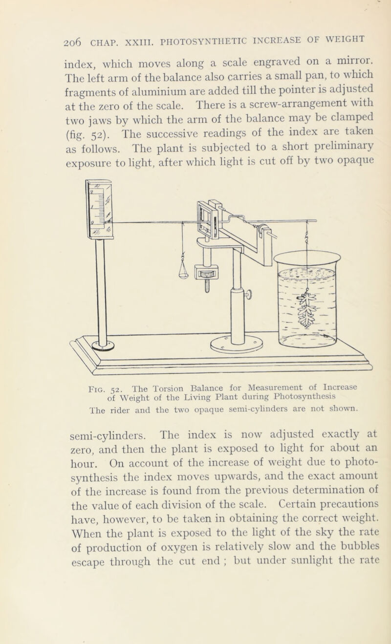 index, which moves along a scale engraved on a mirror. The left arm of the balance also carries a small pan, to which fragments of aluminium are added till the pointer is adjusted at the zero of the scale, lhere is a screw-arrangement with two jaws by which the arm of the balance may be clamped (fig. 52). The successive readings of the index are taken as follows. The plant is subjected to a short preliminary exposure to light, after which light is cut off by two opaque The rider and the two opaque semi-cylinders are not shown. semi-cylinders. The index is now adjusted exactly at zero, and then the plant is exposed to light for about an hour. On account of the increase of weight due to photo- synthesis the index moves upwards, and the exact amount of the increase is found from the previous determination of the value of each division of the scale. Certain precautions have, however, to be taken in obtaining the correct weight. When the plant is exposed to the light of the sky the rate of production of oxygen is relatively slow and the bubbles escape through the cut end ; but under sunlight the rate