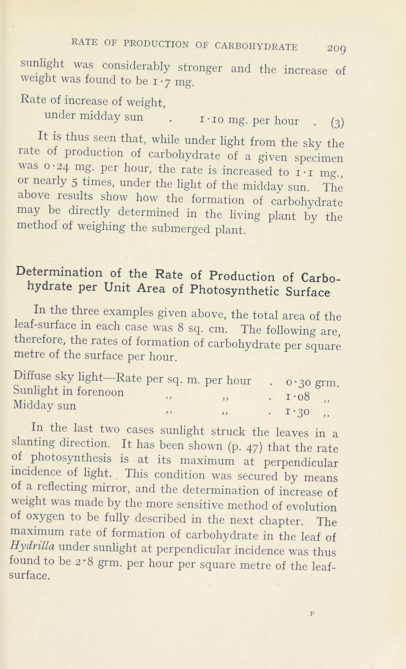 RATE OF PRODUCTION OF CARBOHYDRATE 20Q sunlight was considerably stronger and the increase of weight was found to be x • 7 rng. Rate of increase of weight, under midday sun . i • I0 mg. per hour . (3) It is thus seen that, while under light from the sky the rate of production of carbohydrate of a given specimen was 0-24 mg. per hour, the rate is increased to rx mg., or nearly 5 times, under the light of the midday sun. The above results show how the formation of carbohydrate may be directly determined in the living plant by the method of weighing the submerged plant. Determination of the Rate of Production of Carbo- hydrate per Unit Area of Photosynthetic Surface In the three examples given above, the total area of the leaf-surface m each case was 8 sq. cm. The following are, therefore, the rates of formation of carbohydrate per square metre of the surface per hour. Diffuse sky light—Rate per sq. m. per hour Sunlight in forenoon ) ) y y Midday sun 0-30 grm. i*o8 „ 1‘30 „ In the last two cases sunlight struck the leaves in a slanting direction. It has been shown (p. 47) that the rate of photosynthesis is at its maximum at perpendicular incidence of light. This condition was secured by means of a reflecting mirror, and the determination of increase of weight was made by the more sensitive method of evolution of oxygen to be fully described in the next chapter. The maximum rate of formation of carbohydrate in the leaf of Hydrilla under sunlight at perpendicular incidence was thus found to be 2*8 grm. per hour per square metre of the leaf- surface.
