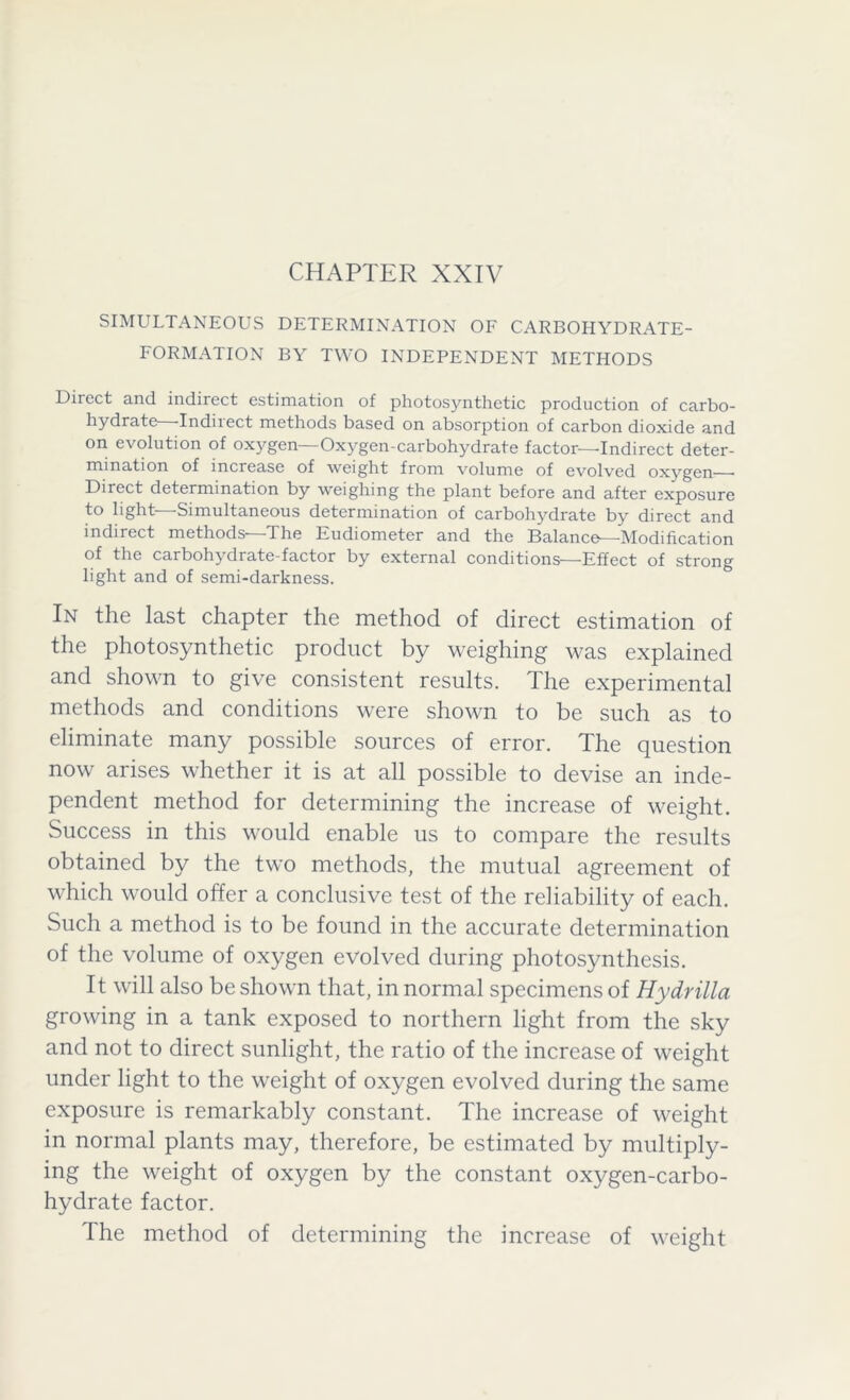 SIMULTANEOUS DETERMINATION OF CARBOHYDRATE- FORMATION BY TWO INDEPENDENT METHODS Diicct and indirect estimation of photosynthetic production of carbo- hydrate—Indirect methods based on absorption of carbon dioxide and on evolution of oxygen—Oxygen-carbohydrate factor—Indirect deter- mination of increase of weight from volume of evolved oxygen Direct determination by weighing the plant before and after exposure to light—Simultaneous determination of carbohydrate by direct and indirect methods'—The Eudiometer and the Balance—Modification of the carbohydrate-factor by external conditions—Effect of strong light and of semi-darkness. In the last chapter the method of direct estimation of the photosynthetic product by weighing was explained and shown to give consistent results. The experimental methods and conditions were shown to be such as to eliminate many possible sources of error. The question now arises whether it is at all possible to devise an inde- pendent method for determining the increase of weight. Success in this would enable us to compare the results obtained by the two methods, the mutual agreement of which would offer a conclusive test of the reliability of each. Such a method is to be found in the accurate determination of the volume of oxygen evolved during photosynthesis. It will also be shown that, in normal specimens of Hy dr ilia growing in a tank exposed to northern light from the sky and not to direct sunlight, the ratio of the increase of weight under light to the weight of oxygen evolved during the same exposure is remarkably constant. The increase of weight in normal plants may, therefore, be estimated by multiply- ing the weight of oxygen by the constant oxygen-carbo- hydrate factor. The method of determining the increase of weight