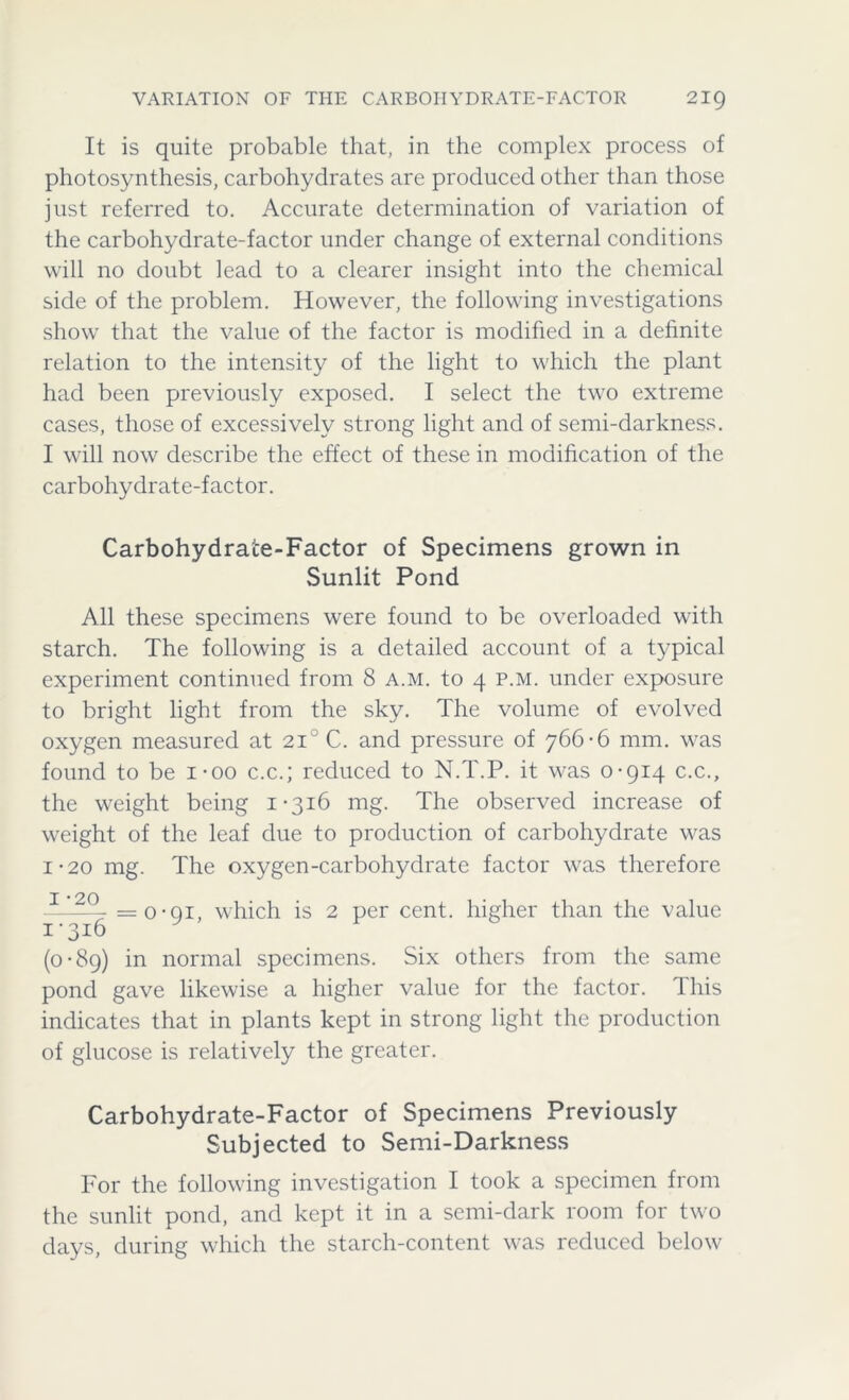 VARIATION OF THE CARBOHYDRATE-FACTOR 2IQ It is quite probable that, in the complex process of photosynthesis, carbohydrates are produced other than those just referred to. Accurate determination of variation of the carbohydrate-factor under change of external conditions will no doubt lead to a clearer insight into the chemical side of the problem. However, the following investigations show that the value of the factor is modified in a definite relation to the intensity of the light to which the plant had been previously exposed. I select the two extreme cases, those of excessively strong light and of semi-darkness. I will now describe the effect of these in modification of the carbohydrate-factor. Carbohydrate-Factor of Specimens grown in Sunlit Pond All these specimens were found to be overloaded with starch. The following is a detailed account of a typical experiment continued from 8 a.m. to 4 p.m. under exposure to bright light from the sky. The volume of evolved oxygen measured at 2i°C. and pressure of 766*6 mm. was found to be i-oo c.c.; reduced to N.T.P. it was 0*914 c.c., the weight being 1*316 mg. The observed increase of weight of the leaf due to production of carbohydrate was i*20 mg. The oxygen-carbohydrate factor was therefore =o-oi, which is 2 per cent, higher than the value 1-316 (0*89) in normal specimens. Six others from the same pond gave likewise a higher value for the factor. This indicates that in plants kept in strong light the production of glucose is relatively the greater. Carbohydrate-Factor of Specimens Previously Subjected to Semi-Darkness For the following investigation I took a specimen from the sunlit pond, and kept it in a semi-dark room for two days, during which the starch-content was reduced below