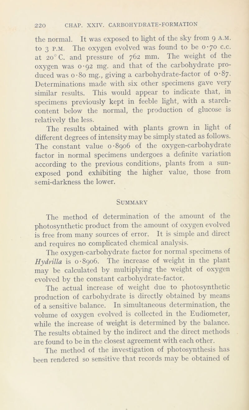 the normal. It was exposed to light of the sky from 9 a.m. to 3 p.m. The oxygen evolved was found to be 0-70 c.c. at 200 C. and pressure of 762 mm. The weight of the oxygen was 0-92 mg. and that of the carbohydrate pro- duced was o-8o mg., giving a carbohydrate-factor of 0-87. Determinations made with six other specimens gave very similar results. This would appear to indicate that, in specimens previously kept in feeble light, with a starch- content below the normal, the production of glucose is relatively the less. The results obtained with plants grown in light of different degrees of intensity may be simply stated as follows. The constant value 0-8906 of the oxygen-carbohydrate factor in normal specimens undergoes a definite variation according to the previous conditions, plants from a sun- exposed pond exhibiting the higher value, those from semi-darkness the lower. Summary The method of determination of the amount of the photosynthetic product from the amount of oxygen evolved is free from many sources of error. It is simple and direct and requires no complicated chemical analysis. The oxygen-carbohydrate factor for normal specimens of Hy dr ilia is 0-8906. The increase of weight in the plant may be calculated by multiplying the weight of oxygen evolved by the constant carbohydrate-factor. The actual increase of weight due to photosynthetic production of carbohydrate is directly obtained by means of a sensitive balance. In simultaneous determination, the volume of oxygen evolved is collected in the Eudiometer, while the increase of weight is determined by the balance. The results obtained by the indirect and the direct methods are found to be in the closest agreement with each other. The method of the investigation of photosynthesis has been rendered so sensitive that records may be obtained of