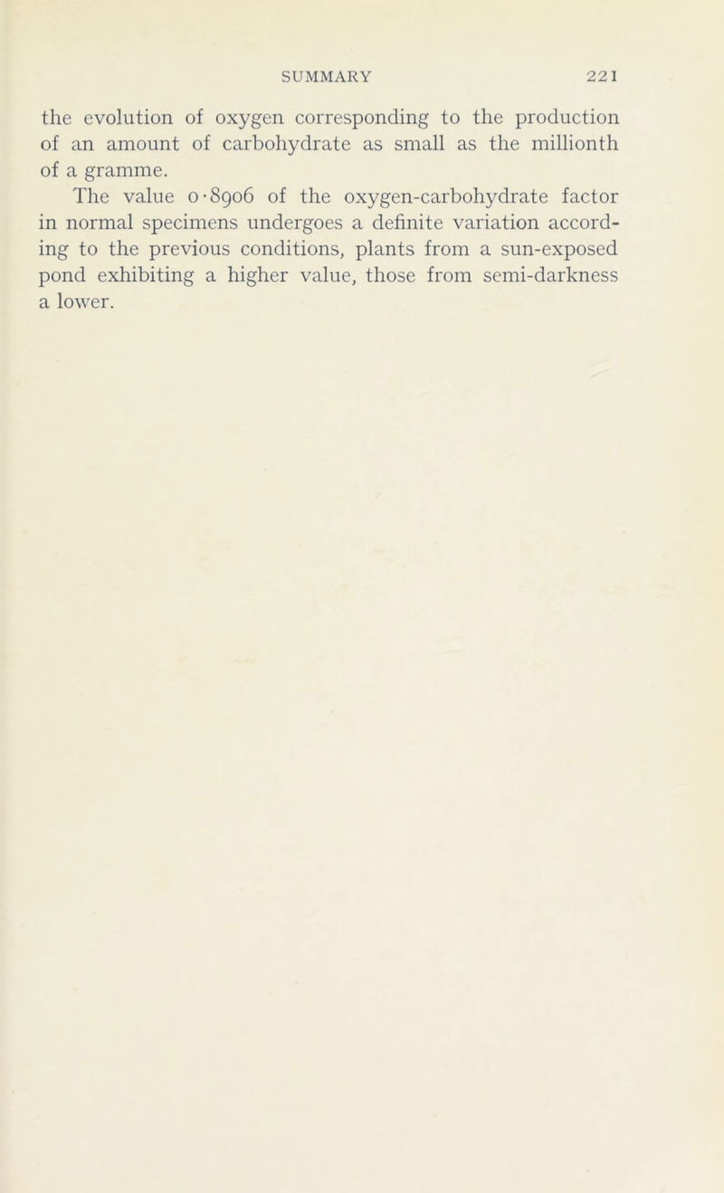 the evolution of oxygen corresponding to the production of an amount of carbohydrate as small as the millionth of a gramme. The value 0-8906 of the oxygen-carbohydrate factor in normal specimens undergoes a definite variation accord- ing to the previous conditions, plants from a sun-exposed pond exhibiting a higher value, those from semi-darkness a lower.