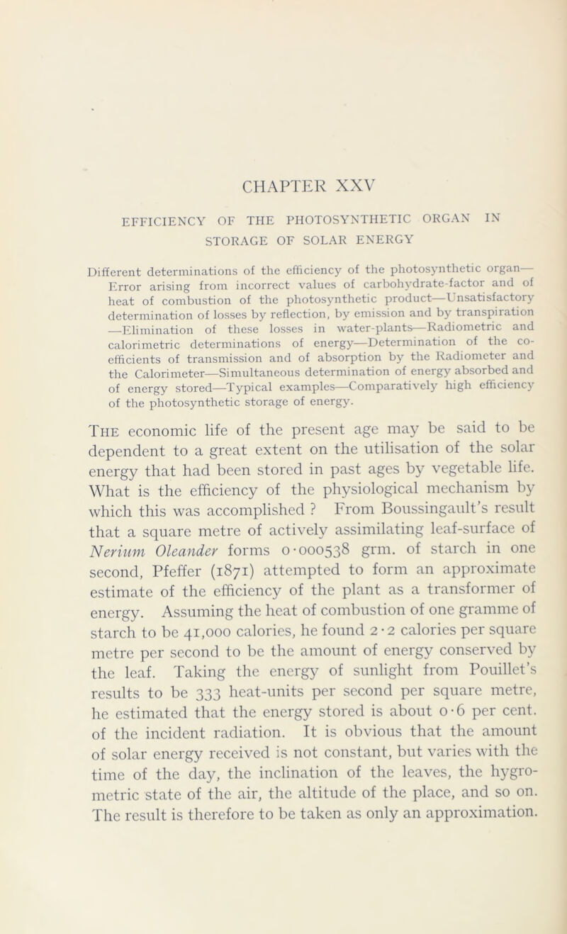 CHAPTER XXV EFFICIENCY OF THE PHOTOSYNTHETIC ORGAN IN STORAGE OF SOLAR ENERGY Different determinations of the efficiency of the photosynthetic organ— Error arising from incorrect values of carbohydrate-factor and of heat of combustion of the photosynthetic product Unsatisfactory determination of losses by reflection, by emission and by transpiration —Elimination of these losses in water-plants—Radiometric and calorimetric determinations of energy—Determination of the co- efficients of transmission and of absorption by the Radiometer and the Calorimeter—Simultaneous determination of energy absorbed and of energy stored—Typical examples—Comparatively high efficiency of the photosynthetic storage of energy. The economic life of the present age may be said to be dependent to a great extent on the utilisation of the solar energy that had been stored in past ages by vegetable life. What is the efficiency of the physiological mechanism by which this was accomplished ? From Boussingault’s result that a square metre of actively assimilating leaf-surface of Nerium Oleander forms 0-000538 grin, of starch in one second, Pfeffer (1871) attempted to form an approximate estimate of the efficiency of the plant as a transformer of energy. Assuming the heat of combustion of one gramme of starch to be 41,000 calories, he found 2-2 calories per square metre per second to be the amount of energy conserved by the leaf. Taking the energy of sunlight from Pouillet’s results to be 333 heat-units per second per square metre, he estimated that the energy stored is about o-6 per cent, of the incident radiation. It is obvious that the amount of solar energy received is not constant, but varies with the time of the day, the inclination of the leaves, the hygro- metric state of the air, the altitude of the place, and so on. The result is therefore to be taken as only an approximation.