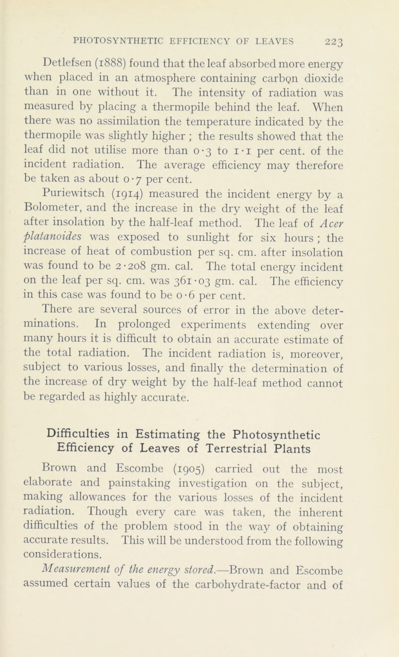 Detlefsen (1888) found that the leaf absorbed more energy when placed in an atmosphere containing carbQn dioxide than in one without it. The intensity of radiation was measured by placing a thermopile behind the leaf. When there was no assimilation the temperature indicated by the thermopile was slightly higher ; the results showed that the leaf did not utilise more than 0-3 to i-i per cent, of the incident radiation. The average efficiency may therefore be taken as about 0-7 per cent. Puriewitsch (1914) measured the incident energy by a Bolometer, and the increase in the dry weight of the leaf after insolation by the half-leaf method. The leaf of Acer platanoides was exposed to sunlight for six hours; the increase of heat of combustion per sq. cm. after insolation was found to be 2-208 gm. cal. The total energy incident on the leaf per sq. cm. was 361-03 gm. cal. The efficiency in this case was found to be o-6 per cent. There are several sources of error in the above deter- minations. In prolonged experiments extending over many hours it is difficult to obtain an accurate estimate of the total radiation, the incident radiation is, moreover, subject to various losses, and finally the determination of the increase of dry weight by the half-leaf method cannot be regarded as highly accurate. Difficulties in Estimating the Photosynthetic Efficiency of Leaves of Terrestrial Plants Brown and Escombe (1905) carried out the most elaborate and painstaking investigation on the subject, making allowances for the various losses of the incident radiation. Though every care was taken, the inherent difficulties of the problem stood in the way of obtaining accurate results. This will be understood from the following considerations. Measurement of the energy stored.—Brown and Escombe assumed certain values of the carbohydrate-factor and of