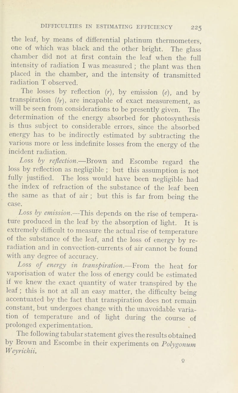 DIFFICULTIES IN ESTIMATING EFFICIENCY the leaf, by means of differential platinum thermometers, one of which was black and the other bright. The glass chamber did not at first contain the leaf when the full intensity of radiation I was measured ; the plant was then placed in the chamber, and the intensity of transmitted radiation T observed. the losses by reflection (r), by emission (e), and by transpiration (ty), are incapable of exact measurement, as will be seen from considerations to be presently given. The determination of the energy absorbed for photosynthesis is thus subject to considerable errors, since the absorbed energy has to be indirectly estimated by subtracting the various more or less indefinite losses from the energy of the incident radiation. Loss by reflection.—Brown and Escombe regard the loss by reflection as negligible ; but this assumption is not fully justified. I he loss would have been negligible had the index of refraction of the substance of the leaf been the same as that of air ; but this is far from being the case. Loss by emission.—This depends on the rise of tempera- ture produced in the leaf by the absorption of light. It is extremely difficult to measure the actual rise of temperature of the substance of the leaf, and the loss of energy by re- radiation and in convection-currents of air cannot be found with any degree of accuracy. Loss of energy in transpiration.—From the heat for vaporisation of water the loss of energy could be estimated if we knew the exact quantity of water transpired by the leaf ; this is not at all an easy matter, the difficulty being accentuated by the fact that transpiration does not remain constant, but undergoes change with the unavoidable varia- tion of temperature and of light during the course of prolonged experimentation. The following tabular statement gives the results obtained by Brown and Escombe in their experiments on Polygonum Weyrichii. Q
