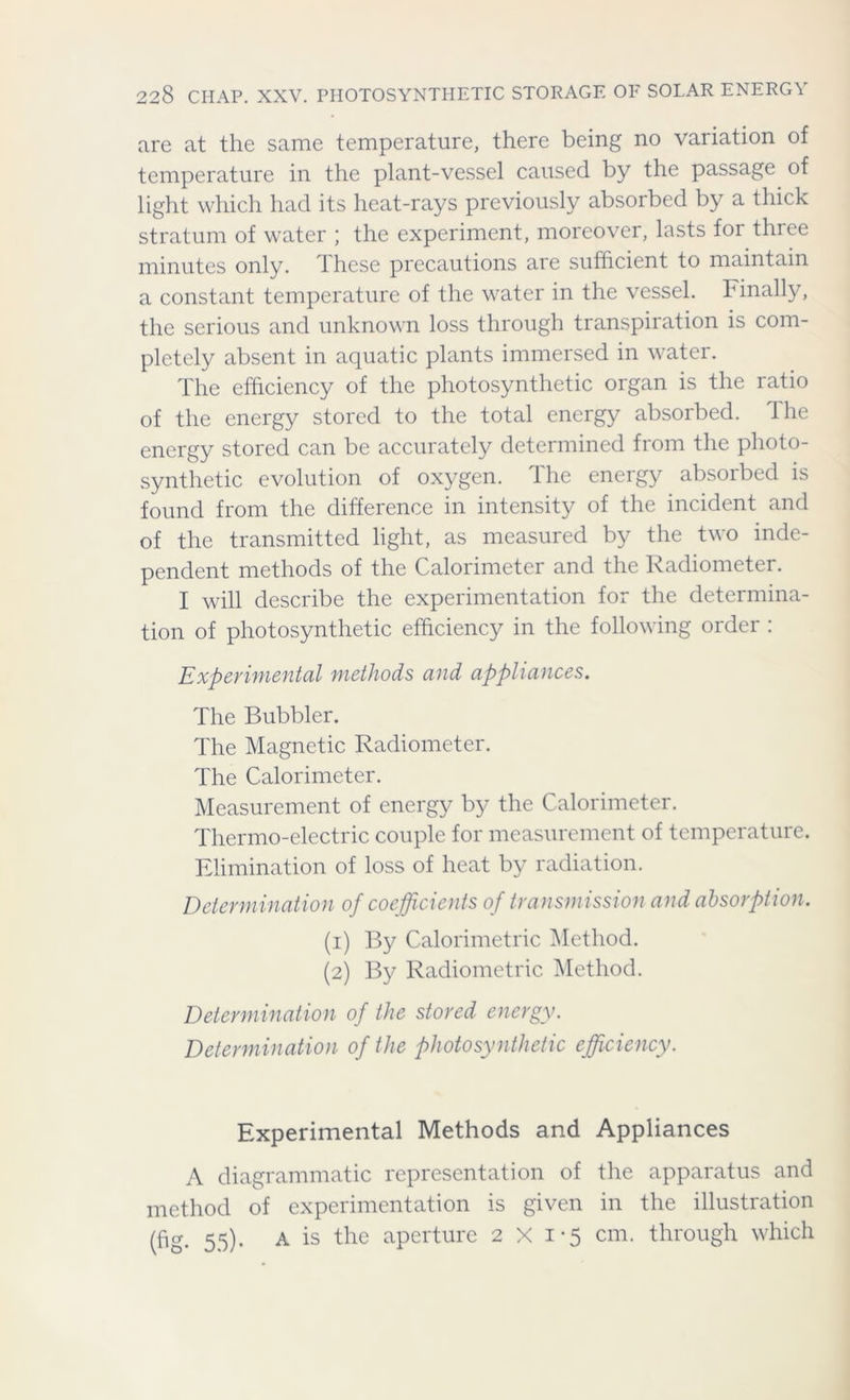 are at the same temperature, there being no variation of temperature in the plant-vessel caused by the passage of light which had its heat-rays previously absorbed by a thick stratum of water ; the experiment, moreover, lasts for three minutes only. T hese precautions are sufficient to maintain a constant temperature of the water in the vessel. Finally, the serious and unknown loss through transpiration is com- pletely absent in aquatic plants immersed in water. The efficiency of the photosynthetic organ is the ratio of the energy stored to the total energy absorbed. The energy stored can be accurately determined from the photo- synthetic evolution of oxygen. The energy absorbed is found from the difference in intensity of the incident and of the transmitted light, as measured by the two inde- pendent methods of the Calorimeter and the Radiometer. I will describe the experimentation for the determina- tion of photosynthetic efficiency in the following order : Experimental methods and appliances. The Bubbler. The Magnetic Radiometer. The Calorimeter. Measurement of energy by the Calorimeter. Thermo-electric couple for measurement of temperature. Elimination of loss of heat by radiation. Determination of coefficients of transmission and absorption. (1) By Calorimetric Method. (2) By Radiometric Method. Determination of the stored energy. Determination of the photo synthetic efficiency. Experimental Methods and Appliances A diagrammatic representation of the apparatus and method of experimentation is given in the illustration (fig- 55)- A is tlie aPerture 2x1-5 cm. through which