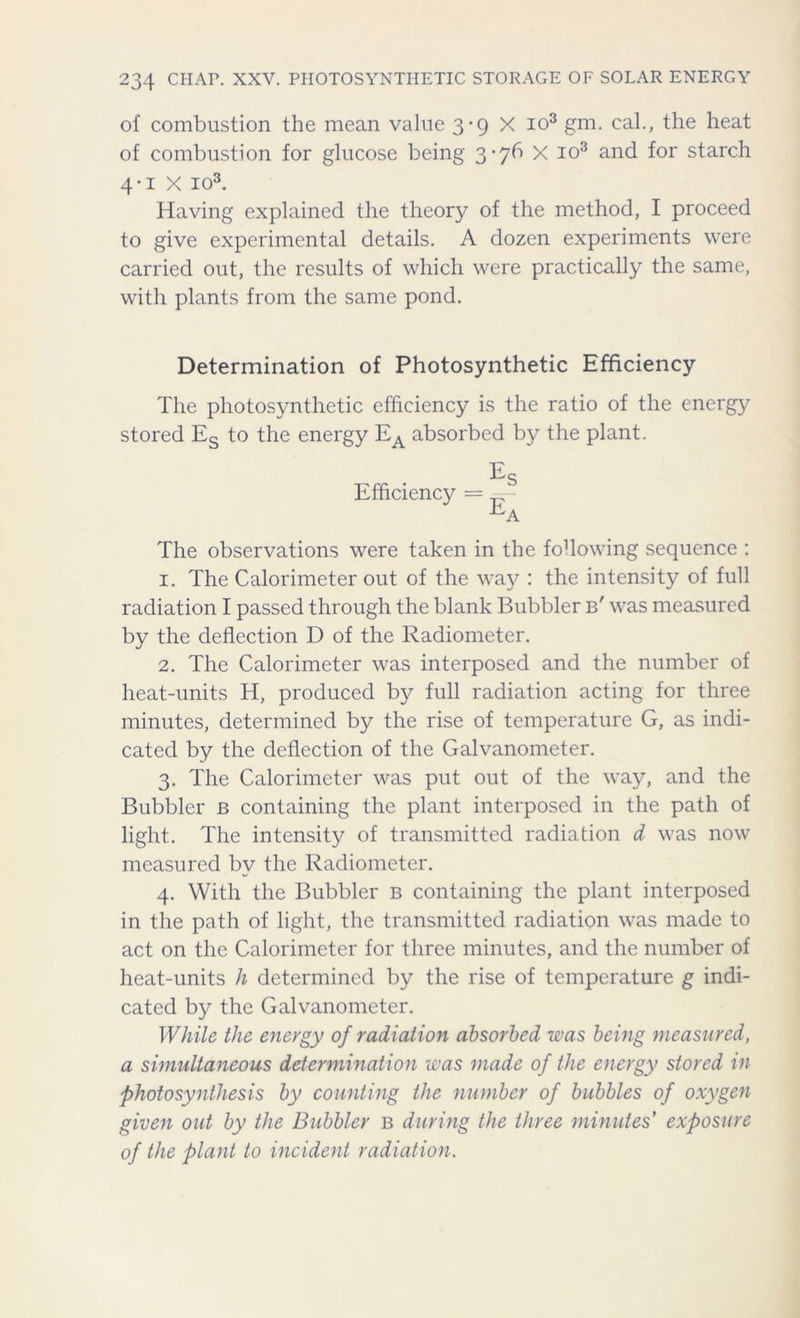 of combustion the mean value 3-9 X io3 gm. cal., the heat of combustion for glucose being 3-76 X io3 and for starch 4-1 X io3. Having explained the theory of the method, I proceed to give experimental details. A dozen experiments were carried out, the results of which were practically the same, with plants from the same pond. Determination of Photosynthetic Efficiency The photosynthetic efficiency is the ratio of the energy stored Es to the energy EA absorbed by the plant. Efficiency = The observations were taken in the following sequence : 1. The Calorimeter out of the way : the intensity of full radiation I passed through the blank Bubbler b' was measured by the deflection D of the Radiometer. 2. The Calorimeter was interposed and the number of heat-units H, produced by full radiation acting for three minutes, determined by the rise of temperature G, as indi- cated by the deflection of the Galvanometer. 3. The Calorimeter was put out of the way, and the Bubbler b containing the plant interposed in the path of light. The intensity of transmitted radiation d was now measured by the Radiometer. 4. With the Bubbler b containing the plant interposed in the path of light, the transmitted radiation was made to act on the Calorimeter for three minutes, and the number of heat-units h determined by the rise of temperature g indi- cated by the Galvanometer. While the energy of radiation absorbed was being measured, a simultaneous determination was made of the energy stored in photosynthesis by counting the number of bubbles of oxygen given out by the Bubbler b during the three minutes' exposure of the plant to incident radiation.