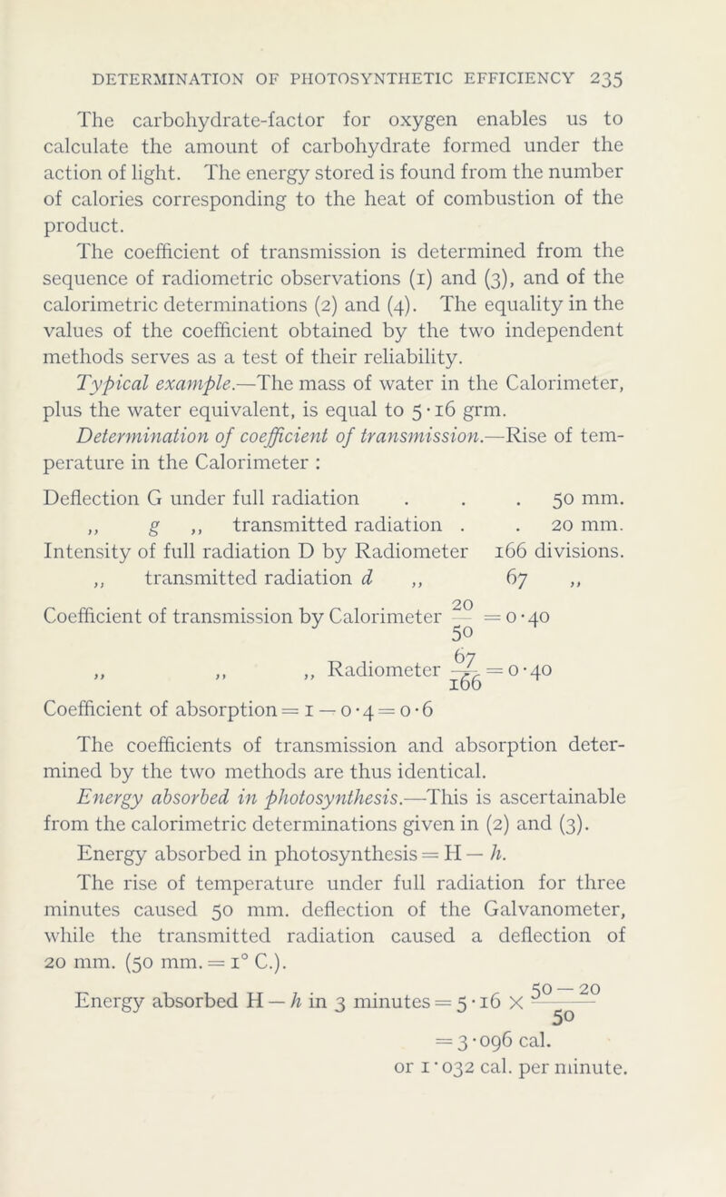 The carbohydrate-factor for oxygen enables us to calculate the amount of carbohydrate formed under the action of light. The energy stored is found from the number of calories corresponding to the heat of combustion of the product. The coefficient of transmission is determined from the sequence of radiometric observations (1) and (3), and of the calorimetric determinations (2) and (4). The equality in the values of the coefficient obtained by the two independent methods serves as a test of their reliability. Typical example.—The mass of water in the Calorimeter, plus the water equivalent, is equal to 5*16 grm. Determination of coefficient of transmission.—Rise of tem- perature in the Calorimeter : Deflection G under full radiation ,, g ,, transmitted radiation . Intensity of full radiation D by Radiometer ,, transmitted radiation d 50 mm. 20 mm. 166 divisions. 67 20 Coefficient of transmission by Calorimeter — ==0-40 J 50 67 ,, ,, ,, Radiometer ^. = 0-40 Coefficient of absorption =1 — 0-4 = o-6 The coefficients of transmission and absorption deter- mined by the two methods are thus identical. Energy absorbed in photosynthesis.—This is ascertainable from the calorimetric determinations given in (2) and (3). Energy absorbed in photosynthesis = H — h. The rise of temperature under full radiation for three minutes caused 50 mm. deflection of the Galvanometer, while the transmitted radiation caused a deflection of 20 mm. (50 mm. = i° C.). Energy absorbed H — h in 3 minutes = 5-16 X —° q2° = 3-096 cal. or 1*032 cal. per minute.
