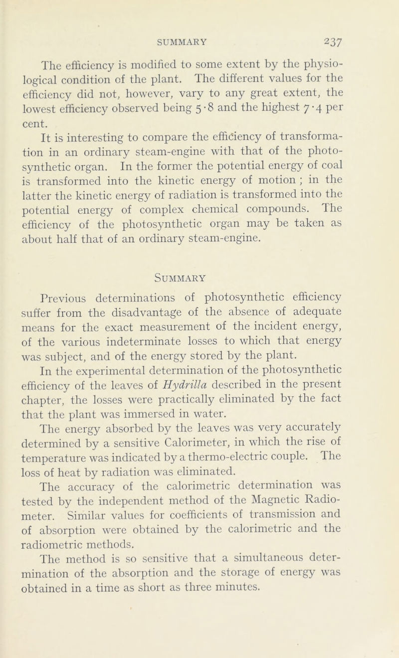 SUMMARY 2 37 The efficiency is modified to some extent by the physio- logical condition of the plant. The different values for the efficiency did not, however, vary to any great extent, the lowest efficiency observed being 5-8 and the highest 7-4 per cent. It is interesting to compare the efficiency of transforma- tion in an ordinary steam-engine with that of the photo- synthetic organ. In the former the potential energy of coal is transformed into the kinetic energy of motion ; in the latter the kinetic energy of radiation is transformed into the potential energy of complex chemical compounds. Ihe efficiency of the photosynthetic organ may be taken as about half that of an ordinary steam-engine. Summary Previous determinations of photosynthetic efficiency suffer from the disadvantage of the absence of adequate means for the exact measurement of the incident energy, of the various indeterminate losses to which that energy was subject, and of the energy stored by the plant. In the experimental determination of the photosynthetic efficiency of the leaves of Hy drill a described in the present chapter, the losses were practically eliminated by the fact that the plant was immersed in water. The energy absorbed by the leaves was very accurately determined by a sensitive Calorimeter, in which the rise of temperature was indicated by a thermo-electric couple. The loss of heat by radiation was eliminated. The accuracy of the calorimetric determination was tested by the independent method of the Magnetic Radio- meter. Similar values for coefficients of transmission and of absorption were obtained by the calorimetric and the radiometric methods. The method is so sensitive that a simultaneous deter- mination of the absorption and the storage of energy was obtained in a time as short as three minutes.