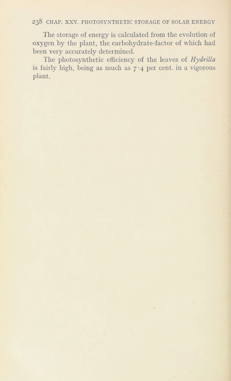 The storage of energy is calculated from the evolution of oxygen by the plant, the carbohydrate-factor of which had been very accurately determined. The photosynthetic efficiency of the leaves of Hydrilla is fairly high, being as much as 7-4 per cent, in a vigorous plant.